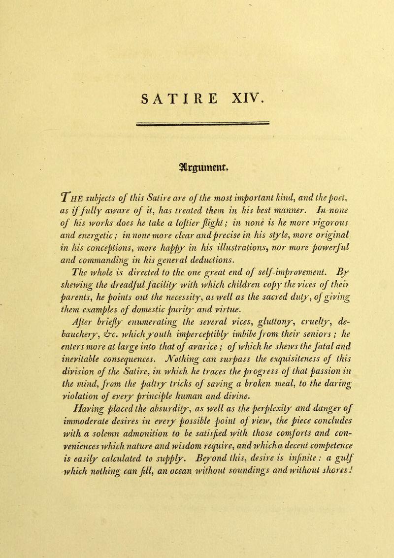 3llrgumcnr» THE subjects of this Satire are of the most important kind, and the poet, as if fully aware of it, has treated them in his best manner, hr none of his works does he take a loftier fight; in none is he more vigorous and energetic; innone more clear and precise in his style, more original in his conceptions, more happy in his illustrations^ nor more powerful and commanding in his general deductions. The whole is directed to the one great end of self-improvement. By shewing the dreadful facility with which children copy the vices of then parents, he points out the necessity, as well as the sacred duty, of giving them examples of domestic purity and virtue. After briefly enumerating the several vices, gluttony, cruelty, de- bauchery, <&c. which youth imperceptibly imbibe from their seniors; he enters more at large into that of avarice; of which he shews the fatal and inevitable consequences. JSTothing can surpass the exquisiteness of this division of the Satire, in which he traces the progress oj that passion in the mind, from the paltry tricks of saving a broken meal, to the daring violation of every principle human and divine. Having placed the absurdity, as well as the perplexity and danger of immoderate desires in every possible jwint oj view, the piece concludes with a solemn admonition to be satisfied with those comforts and con- veniences which nature and wisdom require, and which a decent competence is easily calculated to supply. Beyond this, desire is infinite : a gulf