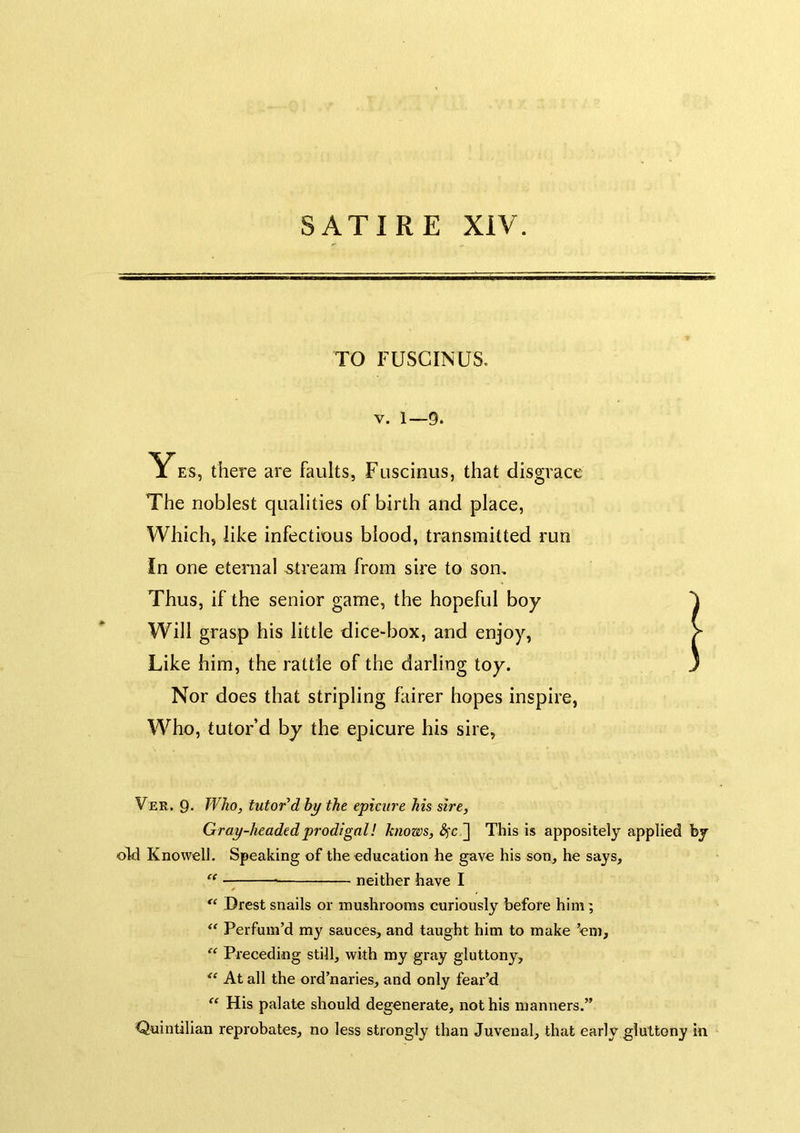 TO FUSCINUS. V. 1—9. Yes, there are faults, Fuscinus, that disgrace The noblest qualities of birth and place, Which, like infectious blood, transmitted run In one eternal -stream from sire to son. Thus, if the senior game, the hopeful boy Will grasp his little dice-box, and enjoy, V Like him, the rattle of the darling toy. 3 Nor does that stripling fairer hopes inspire, Who, tutor’d by the epicure his sire, Ver. 9- Who, tutored by the epicure his sire, Gray-headed prodigal! knows, ] This is appositely applied by oH Knowell. Speaking of the education he gave his son, he says, “ —— neither have I Brest snails or mushrooms curiously before him; Perfum’d my sauces, and taught him to make ’em, “ Preceding still, with my gray gluttony. At all the ord’naries, and only fear’d “ His palate should degenerate, not his manners.” Quintilian reprobates, no less strongly than Juvenal, that early gluttony in