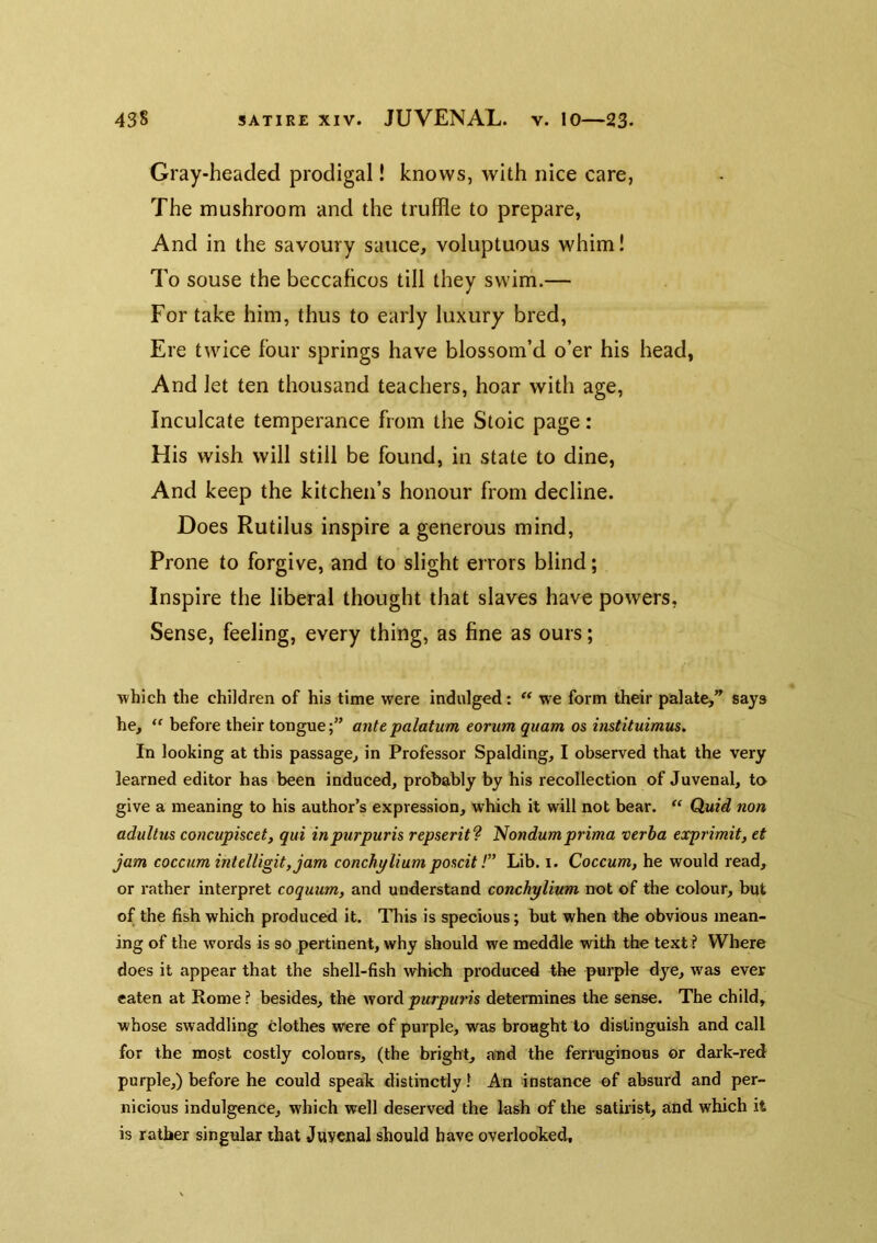 Gray-headed prodigal! knows, with nice care, The mushroom and the truffle to prepare, And in the savoury sauce, voluptuous whim! To souse the beccaficos till they swim.— For take him, thus to early luxury bred, Ere twice lour springs have blossom’d o’er his head, And let ten thousand teachers, hoar with age, Inculcate temperance from the Stoic page: His wish will still be found, in state to dine. And keep the kitchen’s honour from decline. Does Rutilus inspire a generous mind, Prone to forgive, and to slight errors blind; Inspire the liberal thought that slaves have powers, Sense, feeling, every thing, as fine as ours; which the children of his time were indulged: we form their palate,*^ says he, “ before their tonguea?ife palatum eorum quam os instituimus. In looking at this passage, in Professor Spalding, I observed that the very learned editor has been induced, probably by his recollection of Juvenal, to give a meaning to his author’s expression, which it will not bear. Quid non adultus concupisctt, qui inpurpuris repstrit^ ^ondumprima verha exprimit, et jam coccumintdligityjam conchylium poscit!” Lib. i. Coccum, he would read, or rather interpret coquum, and understand conchylium not of the colour, but of the fish which produced it. This is specious; but when the obvious mean- ing of the words is so pertinent, why should we meddle with the text ? Where does it appear that the shell-fish which produced the purple dye, was ever eaten at Rome? besides, the \soxdpurpuris determines the sense. The child, whose swaddling clothes were of purple, was brought to distinguish and call for the most costly colours, (the bright, awd the ferruginous or dark-red purple,) before he could speak distinctly 1 An instance of absurd and per- nicious indulgence, which well deserved the lash of the satirist, and which it is rather singular that Juvenal should have overlooked.