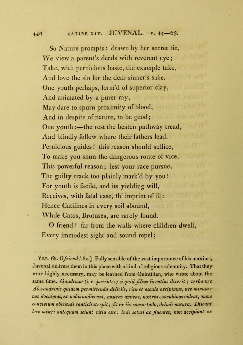 So Nature prompts : drawn by her secret tie, We view a parent’s deeds with reverent eye; Take, with pernicious haste, tiie example take, And love the sin for the dear sinner’s sake. One youth perhaps, form’d of superior clay. And animated by a purer ray. May dare to spurn proximity of blood, And in despite of nature, to be good; One youth:—the rest the beaten pathway tread, And blindfyJbflow where their fathers lead. Pernicious guides! this reason should suffice. To make you shun the dangerous route of vice. This powerful reason; lest your race pursue, The guilty track too plainly mark’d by you! For youth is facile, and its yielding will. Receives, with fatal ease, th’ imprint of ill: Hence Catilines in every soil abound. While Catos, Brutuses, are rarely found. O friend ! far from the walls where children dwell, Every immodest sight and sound repel; Vee. 62. 0friend! ^c.] Fully sensible of the vast importance of his maxims, Juvenal delivers them in this place with a kind of religious solemnity. That they were highly necessary, may be learned from Quintilian, who wrote about the same time. Gaudemus (i. e. parentes) si quidflius licentius dixerit; verba nec Alexandrinis quidem permittenda deliciis, risu et osculo excipimus, nec mirum .* nos docuimus,ex nobis audierunt, nostras arnicas, nostros concnbinos vident, omne convivium obsccenis canticis strepii; fit ex iis consuetudo, deinde natura. Discimt Jiac miseri antequam sciunt ritia esse: inde soluti ac fiuentes, non accipiunt ex