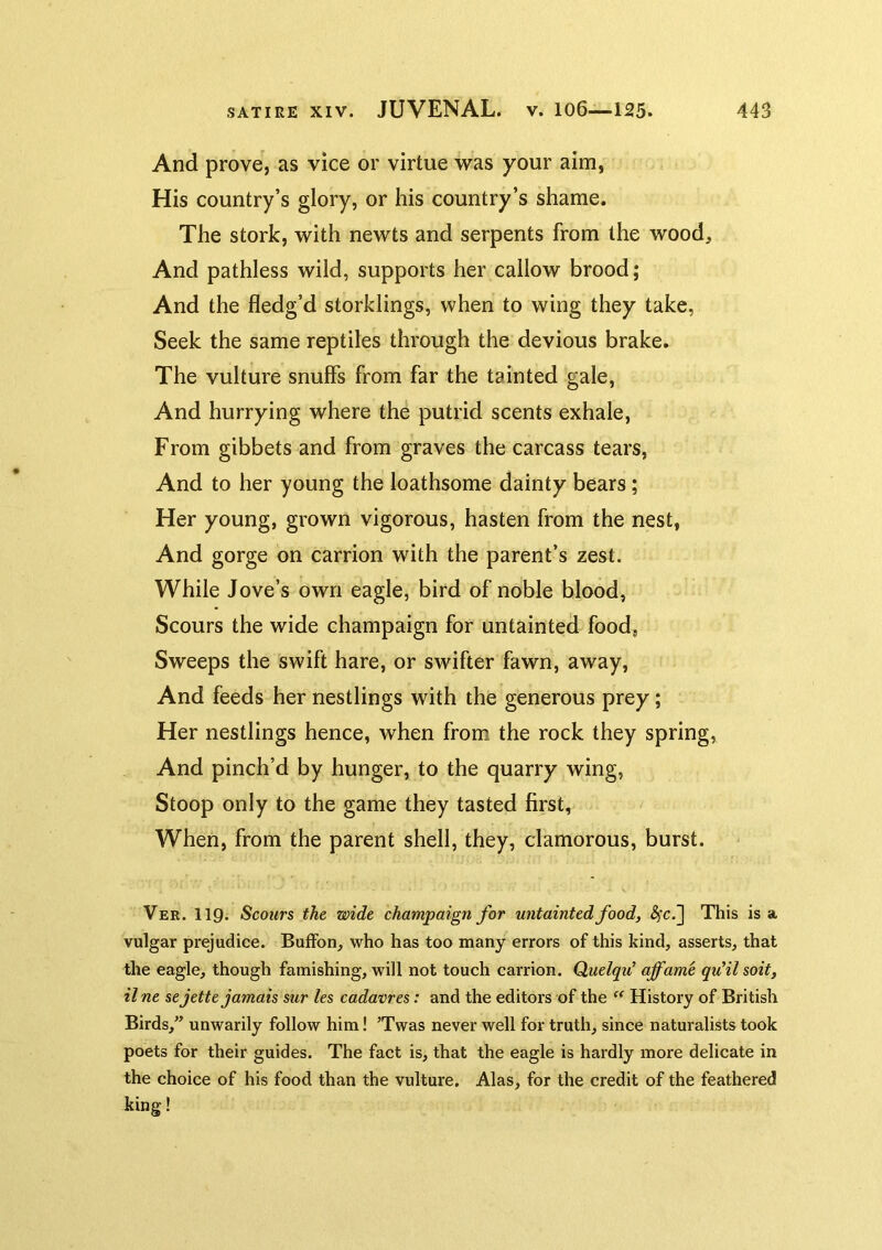 And prove, as vice or virtue was your aim, His country’s glory, or his country’s shame. The stork, with newts and serpents from the wood. And pathless wild, supports her callow brood; And the fledg’d storklings, when to wing they take. Seek the same reptiles through the devious brake. The vulture snuffs from far the tainted gale. And hurrying where the putrid scents exhale. From gibbets and from graves the carcass tears, And to her young the loathsome dainty bears; Her young, grown vigorous, hasten from the nest, And gorge on carrion with the parent’s zest. While Jove’s own eagle, bird of noble blood, Scours the wide champaign for untainted food, Sweeps the swift hare, or swifter fawn, away. And feeds her nestlings with the generous prey; Her nestlings hence, when from the rock they spring. And pinch’d by hunger, to the quarry wing. Stoop only to the game they tasted first, When, from the parent shell, they, clamorous, burst. Ver. 119. Scours the wide champaign for untainted food, &;c.~\ This is a vulgar prejudice. Buffon, who has too many errors of this kind, asserts, that the eagle, though famishing, will not touch carrion. Quelqu' affame quHl soit, il ne sejette jamais sur les cadavres: and the editors of the ‘‘ History of British Birds,” unwarily follow him! ’Twas never well for truth, since naturalists took poets for their guides. The fact is, that the eagle is hardly more delicate in the choice of his food than the vulture. Alas, for the credit of the feathered king!