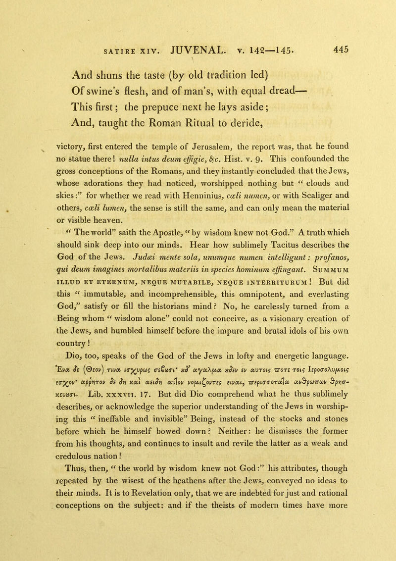 And shuns the taste (by old tradition led) Of swine’s flesh, and of man’s, with equal dread— This first; the prepuce next he lays aside; And, taught the Roman Ritual to deride, victory, first entered the temple of Jerusalem, the x'eport was, that he found no statue there! nulla intus dmm cffigic, 8^c. Hist. v. 9. This confounded the gross conceptions of the Romans, and the}Mnstantly concluded that the Jews, whose adorations they had noticed, worshipped nothing but “ clouds and skiesfor whether we read with Henninius, cieli numen, or with Scaliger and others, c<zli lumen, the sense is still the same, and can only mean the material or visible heaven.  The world” saith the Apostle, ''by wisdom knew not God.” A truth which should sink deep into our minds. Hear how sublimely Tacitus describes the God of the Jews. Judcei mente sola, unumque numen intelligunt: profanos, qui dtum imagines mortalibus materiis in species hominum effingant. Summum ILLUD ET ETERNUM, NEQUE MUTABILE, NEQUE INTEREITURUM ! But did this  immutable, and incomprehensible, this omnipotent, and everlasting God,” satisfy or fill the historians mind ? No, he carelessly turned from a Being whom  wisdom alone” could not conceive, as a visionary creation of the Jews, and humbled himself before the Impure and brutal idols of his own country! Dio, too, speaks of the God of the Jews in lofty and energetic language. Ss (©£ov) T»va aJ’ ot.yxXy.(n nhv tv uvtoh zrort to»? ltpo(7oX\)p.oig s(T^ov' etppriTov kxI ati^tj cuvlov tivxi, ■zs'tpKraoTxlec. uvS'pUTrcav ^pv(r- xtuna-i. Lib. xxxvii. 17. But did Dio comprehend what he thus sublimely describes, or acknowledge the superior understanding of the Jews in worship- ing this  ineffable and invisible” Being, instead of the stocks and stones before which he himself bowed down ? Neither: he dismisses the former from his thoughts, and continues to insult and revile the latter as a weak and credulous nation! Thus, then,  the world by wisdom knew not Godhis attributes, though repeated by the wisest of the heathens after the Jews, conveyed no ideas to their minds. It is to Revelation only, that we are indebteeffor just and rational conceptions on the subject: and if the theists of modern times have more