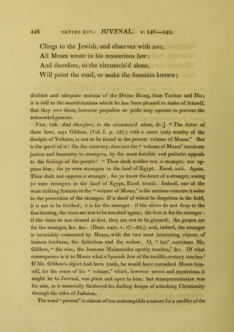 Clings to the Jewish, and observes with awe, All Moses wrote in his mysterious law: And therefore, to the circumcis’d alone. Will point the road, or make the fountain known; distinct and adequate notions of the Divine Being, than Tacitus and Dio; it is still to the manifestations which he has been pleased to make of himself, that they owe them, however prejudice or pride may operate to prevent the acknowled gement. Ver. 148. And therefore, to the circumcis'd alone, The letter of these laws, says Gibbon, (Vol. I. p. 537,) with a sneer truly worthy of the disciple of Voltaire, is not to be found in \hc present volume of Moses.” But is the spirit of it? On the contiary, does not the volume of Moses” inculcate justice and humanity to strangers, by the most forcible and pathetic appeals to the feelings of the people!  Thou shalt neither vex a stranger, nor op- press him; for ye were strangers in the land of Egypt. Exod. xxii. Again. Thou shalt not oppress a stranger; for ye know the heart of a stranger, seeing ye were strangers in the land of Egypt, Exod. xxxiii. Indeed, one of the most striking features in the  volume of Moses,” is the anxious concern it takes in the protection of the stranger. If a sheaf of wheat be forgotten in the field, it is not to be fetched; it is for the stranger: if the olives do not drop at the first beating, the trees are not to be touched again; the fruit is for the stranger : if the vines be not cleared at first, they are not to be gleaned; the grapes are for the stranger, 8cc. 8cc. (Deut. xxiv. v. 17—22;) and, indeed, the stranger is invariably connected by Moses, with the two most interesting objects of human kindness, the fatherless and the widow. O, “ but” continues Mr. Gibbon, “ the wise, the humane Maimonides openly teaches,” &c. Of what consequence is it to Moses what a Spanish Jew of the twelfth century teaches ! If Mr. Gibbon’s object had been truth, he would have consulted Moses him- self, for the sense of his volume,” which, however secret and mysterious it might be to Juvenal, was plain and open to him: but misrepresentation was his aim, as it materially furthered his darling design of attacking Christianity through the sides of Judaism. The word present is almost of too contemptible a nature for a caviller of the