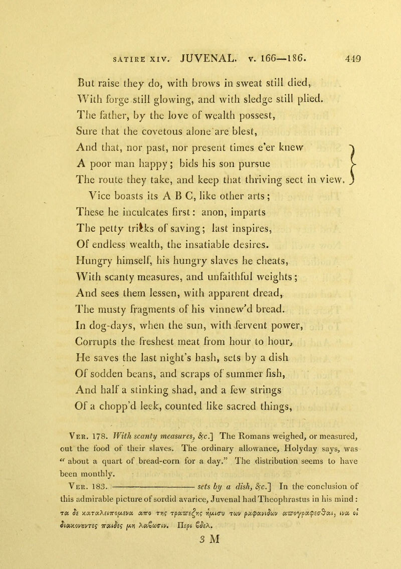 But raise they do, with brows in sweat still died, With forge still glowing, and with sledge still plied. The father, by the love of wealth possest. Sure that the covetous alone are blest, And that, nor past, nor present times e’er knew A poor man happy ; bids his son pursue > The route they take, and keep that thriving sect in view. 3 Vice boasts its ABC, like other arts ; These he inculcates hrst: anon, imparts The petty tricks of saving; last inspires. Of endless wealth, the insatiable desires. Hungry himself, his hungry slaves he cheats, With scanty measures, and unfaithful weights; And sees them lessen, with apparent dread, The musty fragments of his vinnew’d bread. In dog-days, when the sun, with fervent power, Corrupts the freshest meat from hour to hour. He saves the last night’s hash, sets by a dish Of sodden beans, and scraps of summer fish. And half a stinking shad, and a few strings Of a chopp’d leek, counted like sacred things, Ver. 178. With scanty measures, The Romans weighed, or measured, out the food of their slaves. The ordinary allowance, Holyday says, was about a quart of bread-corn for a day.” The distribution seems to have been monthly. Ver. 183. sets by a dish, In the conclusion of this admirable picture of sordid avarice, Juvenal had Theophrastus in his mind : TK (?£ KccT(x,X£i7ro[xsv(x, oiTTO T51? u'jWKTU TUU xzroypxtpsa'S'Xi, ti/x 0! Jjaxovsmj [xn Ilf/H SJfA. 3 M