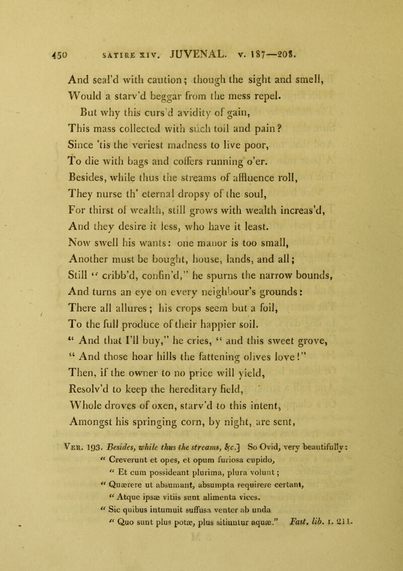 And seal’d with caution; though the sight and smell, Would a starv’d beggar from the mess repel. But why this curs’d avidity of gain, This mass collected with such toil and pain? Since ’tis the veriest madness to live poor. To die with bags and colfers running o’er. Besides, while thus the streams of alRuence roll, They nurse th’ eternal dropsy of the soul. For thirst of wealth, still grows with wealth increas’d. And they desire it less, who have it least. Now swell his wants: one manor is too small. Another must be bought, house, lands, and all; Still cribb’d, confin’d,” he spurns the narrow bounds, ' And turns an eye on every neighbour’s grounds: There all allures; his crops seem but a foil. To the full produce of their happier soil. And that Fll buy,” he cries, “ and this sweet grove, “ And those hoar hills the fattening olives love!” Then, if the owner to no price will yield, Resolv’d to keep the hereditary field, Whole droves of oxen, starv’d to this intent, Amongst his springing corn, by night, are sent, Ver. 193. Besides, while thus the streams, ^c.] So Ovid, very beautifully: ‘‘ Creverunt et opes, et opum furiosa cnpido, “ Et cum possideant plurima, plura volunt; “ Quaerere ut absumant, absuinpta requireie certant, Atque ipsae vitiis sunt alimenta vices. Sic quibus intumuit sufFusa venter ab unda Quo sunt plus potse, plus sitiunlur aquae,” Fast. lib. i. 211.