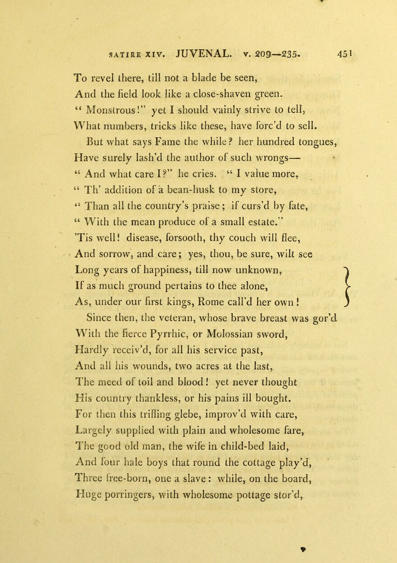 To revel there, till not a blade be seen, And the field look like a close-shaven green. “ Monstrous!” yet I should vainly strive to tell, What numbers, tricks like these, have forc’d to sell. But what says Fame the while? her hundred tongues, Have surely lash’d the author of such wrongs— “ And what care I?” he cries. I value more, “ Th’ addition of a bean-husk to my store, “ Than all the country’s praise ; if curs’d by fate, “ With the mean produce of a small estate.” ’Tis well! disease, forsooth, thy couch will flee, V And sorrow, and care; yes, thou, be sure, wilt see Long years of happiness, till now unknown. If as much ground pertains to thee alone, As, under our first kings, Rome call’d her own ! Since then, the veteran, whose brave breast was gor’d With the fierce Pyrrhic, or Molossian sword, Hardly receiv’d, for all his service past. And all his wounds, two acres at the last, The meed of toil and blood! yet never thought His country thankless, or his pains ill bought. For then this trifling glebe, improv’d with care, Largely supplied with plain and wholesome fare, The good old man, the wife in child-bed laid, And four hale boys that round the cottage play’d, Three free-born, one a slave: while, on the board, Fluge porringers, with wholesome pottage stor’d, 9