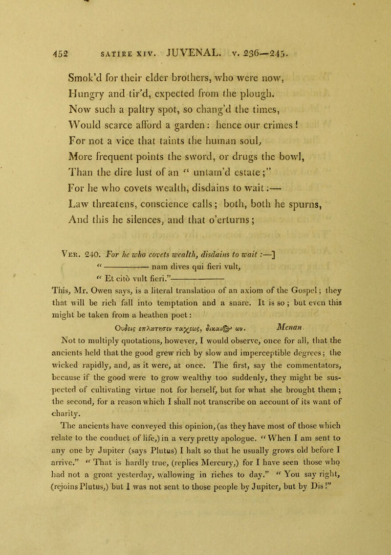 Smok’d for their elder brothers, who were now, Hungry and tiUd, expected from the plough. Now such a paltry spot, so chang’d the times, Would scarce afford a garden : hence our crimes ! For not a vice that taints the human soub More frequent points the sword, or drugs the bowl, Than the dire lust of an untam’d estate;” For he who covets wealth, disdains to wait;— Law threatens, conscience calls; both, both he spurns, And this he silences, and that o’erturns; Ver. 240. For he who covets zoealth, disdains to wait:— “ nain dives qui fieri vult, ‘‘ Et cito vult fieri.” This, Mr. Owen sa^^s, is a literal translation of an axiom of the Gospel; they that will be rich fall into temptation and a snare. It is so ; but even this might be taken from a heathen poet: Ou$eig swXnTmiv m. Menan Not to multiply quotations, however, I would observe, once for all, that the ancients held that the good grew rich by slow and imperceptible degrees; the wicked rapidly, and, as it were, at once. The first, say the commentators, because if the good were to grow wealthy too suddenly, they might be sus- pected of cultivating virtue not for herself, but for what she brought them ; the second, for a reason which I shall not transcribe on account of its want of charity. The ancients have conve}'ed this opinion, (as they have most of those which relate to the conduct of life,) in a very pretty apologue. ‘^‘^When I am sent to any one by Jupiter (says Plutus) I halt so that he usually grows old before I arrive.”  That is hardly true, (replies Mercury,) for I have seen those who had not a groat yesterday, wallowing in riches to day.” “ You say right, (rejoinsPlutus,) but I was not sent to those people by Jupiter, but by Pis!”