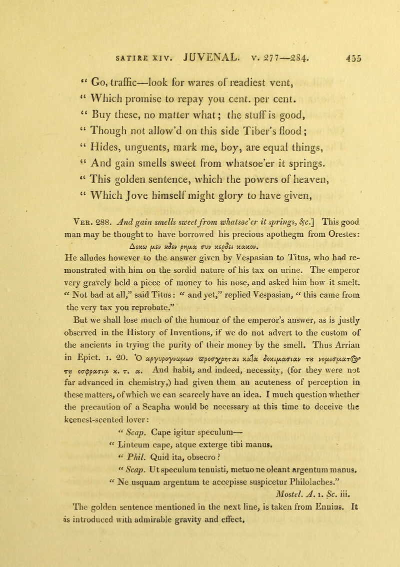 “ Go, traffic—look for wares of readiest vent, “ Which promise to repay you cent, per cent. “ Buy these, no matter what; the stuff is good, “ Though not affow’d on this side Tiber’s flood; “ Hides, unguents, mark me, boy, are equaf things, And gain smells sweet from whatsoe’er it springs. “ This golden sentence, which the powers of heaven, “ Which Jove himself might glory to have given, Ver. 288. And gain smells sweet from whatsoe’er it springs, <5fc,] This good man may be thought to have borrowed his precious apothegm from Orestes: Aoxu p.sv pvp-x ITVV HOiKOU. He alludes however to the answer given by Vespasian to Titus, who had re- monstrated with him on the sordid nature of his tax on urine. The emperor very gravely held a piece of money to his nose, and asked him how it smelt.  Not bad at all/’ said Titus : and yet,” replied Vespasian, this came from the very tax you reprobate.” But we shall lose much of the humour of the emperor’s answer, as is justly observed in the History of Inventions, if we do not advert to the custom of the ancients in trying the purity of their money by the smell. Thus Arrian in Epict. I. 20. 'O a,f>y'jfoy\/up.uv ■srpoo'p^pijTtxi xdjx ra vo[j,t(rg.x,T(^ rvt o<r(ppoi,(ripc x. r. a. And habit, and indeed, necessity, (for they were not far advanced in chemistry,) had given them an acuteness of perception in these matters, of which we can scarcely have an idea. I much question whether the precaution of a Scapha would be necessary at this time to deceive the keenest-scented lover:  Scap. Cape igitur speculum— Linteum cape> atque exterge tibi manus. Phil. Quid ita, obsecro ? Scap. Ut speculum tenuisti, metuo ne oleant argentum manus. Ne usquam argentum te accepisse suspicetur Philolaches.” Mostel. A. 1. Sc. iii. The golden sentence mentioned in the next line, is taken from Ennius. It is introduced with admirable gravity and effect.