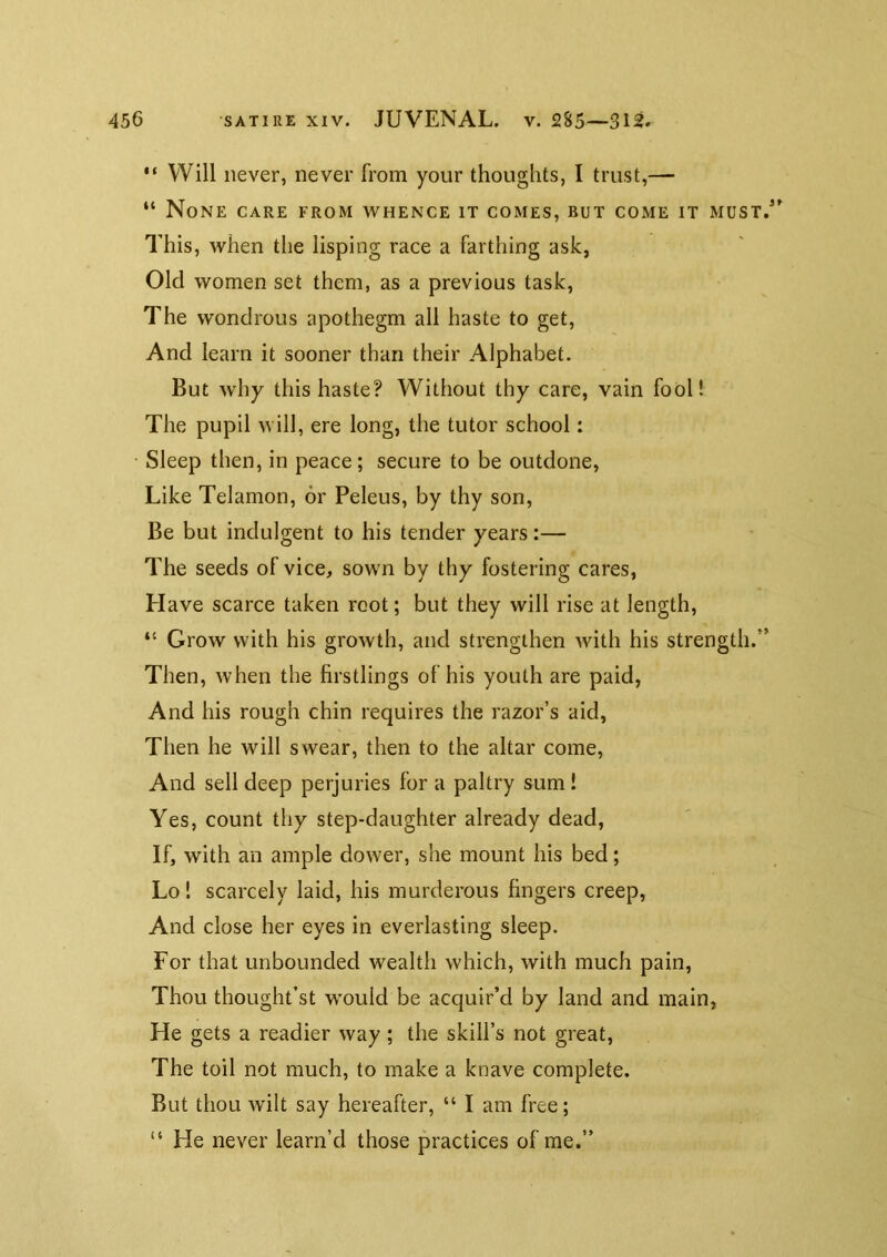 “ Will never, never from your thoughts, I trust,— “ None care from whence it comes, but come it must/' This, when the lisping race a farthing ask, Old women set them, as a previous task. The wondrous apothegm all haste to get. And learn it sooner than their Alphabet. But why this haste? Without thy care, vain fooll The pupil will, ere long, the tutor school: Sleep then, in peace; secure to be outdone, Like Telamon, or Peleus, by thy son. Be but indulgent to his tender years:— The seeds of vice, sown by thy fostering cares, Have scarce taken root; but they will rise at length, “ Grow with his growth, and strengthen with his strength.” Then, when the firstlings of his youth are paid, And his rough chin requires the razor’s aid, Then he will swear, then to the altar come. And sell deep perjuries for a paltry sum ! Yes, count thy step-daughter already dead, If, with an ample dower, she mount his bed; Lo! scarcely laid, his murderous fingers creep. And close her eyes in everlasting sleep. For that unbounded wealth which, with much pain. Thou thought’st would be acquir’d by land and main. He gets a readier way ; the skill’s not great. The toil not much, to make a knave complete. But thou wilt say hereafter, “ I am free; “ He never learn’d those practices of me.”