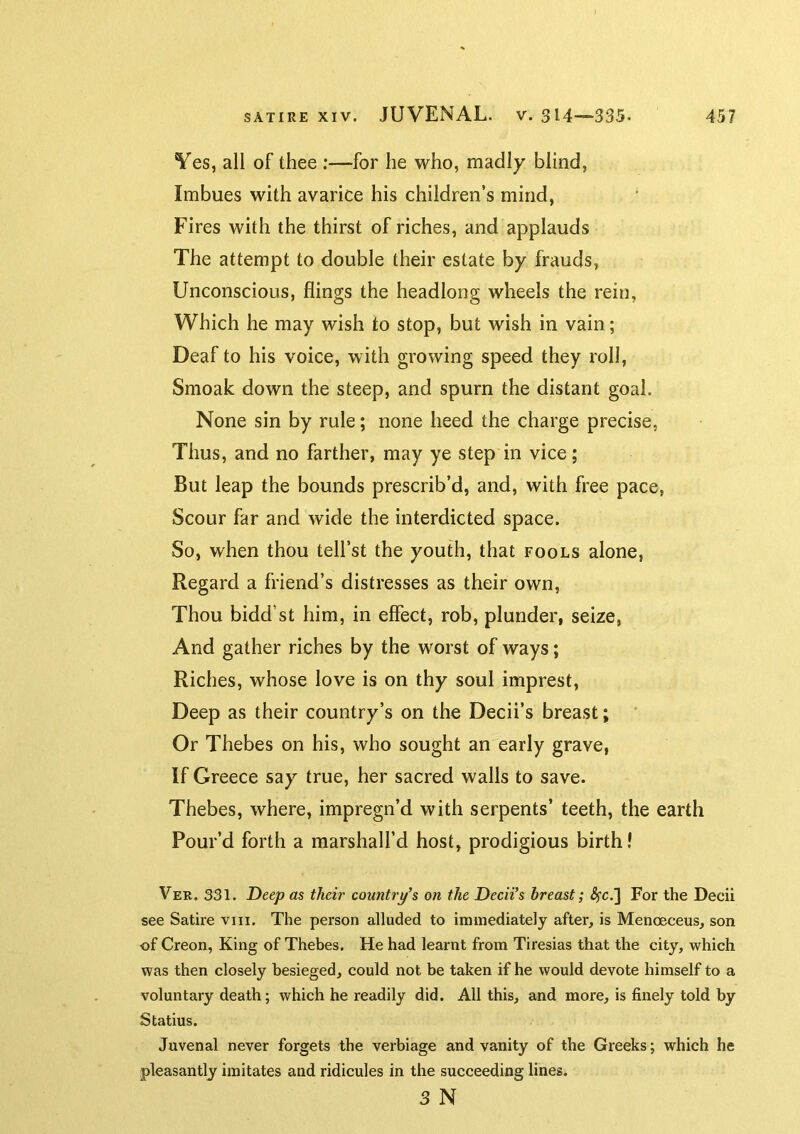Yes, all of thee :—for he who, madly blind. Imbues with avarice his children’s mind. Fires with the thirst of riches, and applauds The attempt to double their estate by frauds, Unconscious, flings the headlong wheels the rein. Which he may wish to stop, but wish in vain; Deaf to his voice, with growing speed they roll, Smoak down the steep, and spurn the distant goal. None sin by rule; none heed the charge precise. Thus, and no farther, may ye step in vice; But leap the bounds prescrib’d, and, with free pace, Scour far and wide the interdicted space. So, when thou tell’st the youth, that fools alone. Regard a friend’s distresses as their own. Thou bidd’st him, in effect, rob, plunder, seize, And gather riches by the worst of ways; Riches, whose love is on thy soul imprest, Deep as their country’s on the Decii’s breast; ' Or Thebes on his, who sought an early grave, If Greece say true, her sacred walls to save. Thebes, where, impregn’d with serpents’ teeth, the earth Pour’d forth a marshall’d host, prodigious birth! Ver. 331. Deep as their country’s on the Decii’s breast; ^fc.] For the Decii see Satire vni. The person alluded to immediately after, is Menoeceus, son of Creon, King of Thebes. He had learnt from Tiresias that the city, which was then closely besieged, could not be taken if he would devote himself to a voluntary death; which he readily did. All this, and more, is finely told by Statius. Juvenal never forgets the verbiage and vanity of the Greeks; which he pleasantly imitates and ridicules in the succeeding lines. 3 N