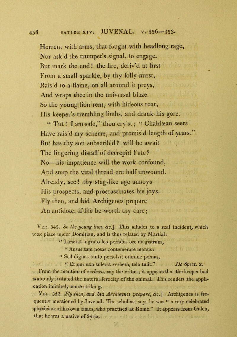Horrent with arms, that fought with headlong rage, Nor ask’d the trumpet’s signal, to engage. But mark the end! the fire, deriv'd at first From a small sparkle, by thy folly nurst, Rais’d to a flame, on all around it preys. And wraps thee in the universal blaze. So the young.lion rent, with hideous roar. His keeper’s trembling limbs, and drank his gore. “ Tut! I am safe,” thou cry’st; “ Chaldsean seers Have rais’d my scheme, and promis’d length of years.” But has thy son ^subscrib’d? will he await The lingering distaff of decrepid Fate? No—his impatience will the work confound, And snap the vital thread ere half unwound. Already, see ! thy stagdike age annoys His prospects, and procrastinates'his joys. Fly then, and ibid Archigenes prepare An antidote, if life be w^orth thy care; VER. 342. So the young lion, ^c.] This alludes to a real incident, which took place under Domitian, and is thus related by Martial; ‘ “ Leeserat ingrato leo perfidus ore magistrum, Ausus tam notas contemerare manus: Sed dignas tanto persolvit crimine poenas, “ Et .qui non tulerat vecbera, tela tulit.” De Spect. x. ■From the mention of verbera, say the critics, it appears that tlie keeper had .wantonly irritated the natural ferocity of .the animal. This renders the appli- cation infinitely more striking. Ver. 352. Fly,then, and bid Archigenes prepare, ^c.] Archigenes is fre- quently mentioned by Juvenal. The scholiast says he was a very celebrated ophysicianiof his own times, who practised at Home.” It appears from Galen, that he was a native of Syria.