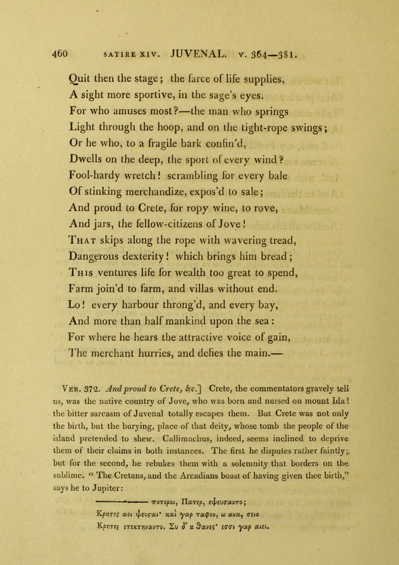 Quit then the stage; the farce of life supplies, A sight more sportive, in the sage’s eyes. For who amuses most?—the man wlio springs Light through the hoop, and on the tight-rope swings; Or he who, to a fragile bark confined, Dwells on the deep, the sport of every wind ? Fool-hardy wretch! scrambling for every bale Of stinking merchandize, expos’d to sale; And proud to Crete, for ropy wine, to rove. And jars, the fellow-citizens of Jove! That skips along the rope with wavering tread, Dangerous dexterity! which brings him bread ; This ventures life for wealth too great to spend. Farm join’d to farm, and villas without end. Lo! every harbour throng’d, and every bay, And more than half mankind upon the sea: For where he hears the attractive voice of gain. The merchant hurries, and defies the main.— Ver. 372. And proud to Crete, ^c.] Crete, the commentators gravely tell ns, was the native country of Jove, who was born and nursed on mount Idal the bitter sarcasm of Juvenal totally escapes them. But Crete was not only the birth, hut the burying, place of that deity, whose tomb the people of the island pretended to shew. Callimachus, indeed, seems inclined to deprive them of their claims in both instances. The first he disputes rather faintly;, but for the second, he rebukes them with a solemnity that borders on the sublime. ‘‘ The Cretans, and the Arcadians boast of having given thee birth,” says he to Jupiter: ■ ' 7TOT£po», Tlccrsp, £lp£V(TXUT0; Kp»]T£f IX£1 Tp£Vf-Xl’ KOi) yxp rO,(pOV, U CtVXf <T£I0 Kp71T£$ £T£XT«V«VT0. 2u 8 S'CiV£?’ £(T(r£ yOip OiiSU