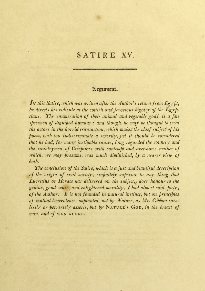 3firgum£nt* Jn this Satire^ which was written after the Author s return from Egfpt, he directs his ridicule at the sottish and ferocious bigotrj^ of the Egyp- tians. The enumeration of their animal and vegetable gods] is a fine specimen of dignified humour; and though he may be thought to treat the actors in the horrid transaction, which makes the chief subject of his poem, with too indiscriminate a severity, yet it should be considered that he had, for many justifiable causes, long regarded the country and the countrymen of Crispinus, with contempt and aversion: neither of which, we may presume, was much diminished, by a nearer view of both. The conclusion of the Satire, which is a just and beautiffil description of the origin of civil society, (mfinitely superior to any thing that Lucretius or Horace has delivered on the subject,) does honour to the genius, good sense, and enlightened morality, I had almost said, piety, of the Author. It is not founded in natural instinct, but on principles of mutual benevolence, implanted, not by Mature, as Mr. Gibbon care- lessly or perversely asserts, but by Nature’s God, in the breast of man, and of man alone.