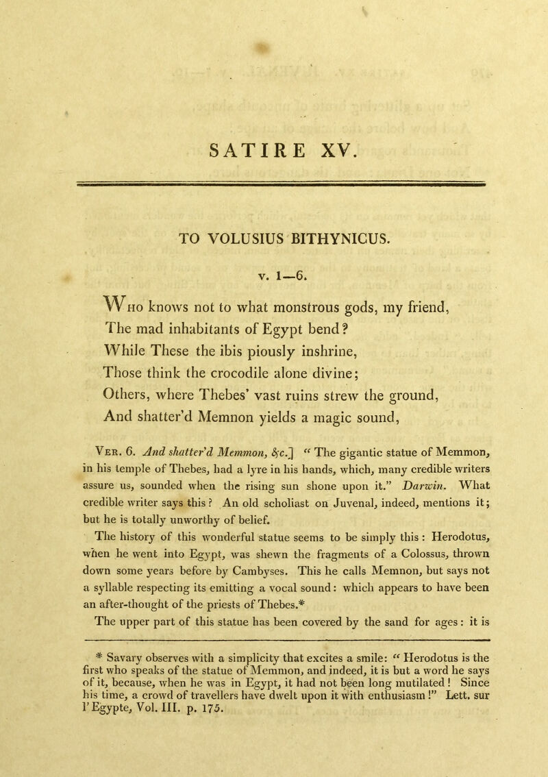 TO VOLUSIUS BITHYNICUS. V. 1—6. W^i-io knows not to what monstrous gods, my friend, The mad inhabitants of Egypt bend ? While These the ibis piously inshrine, Those think the crocodile alone divine; Others, where Thebes’ vast ruins strew the ground. And shatter’d Memnon yields a magic sound, Ver. 6. And shatter'd Memmori, The gigantic statue of Memmon^ in his temple of Thebes^ had a lyre in his hands, which, many credible writers assure us, sounded when the rising sun shone upon it.” Darwin. What credible writer says this ? An old scholiast on Juvenal, indeed, mentions it; but he is totally unworthy of belief. The history of this wonderful statue seems to be simply this : Herodotus, when he went into Egypt, was shewn the fragments of a Colossus, thrown down some years before by Cambyses. This he calls Memnon, but says not a syllable respecting its emitting a vocal sound: which appears to have been an after-thought of the priests of Thebes.* The upper part of this statue has been covered by the sand for ages: it is * Savary observes with a simplicity that excites a smile: “ Herodotus is the first who speaks of the statue of Memmon, and indeed, it is but a word he says of it, because, when he was in Egypt, it had not been long mutilated ! Since his time, a crowd of travellers have dwelt upon it with enthusiasm !” Lett, sur TEgypte, Vol. HI. p. 175.