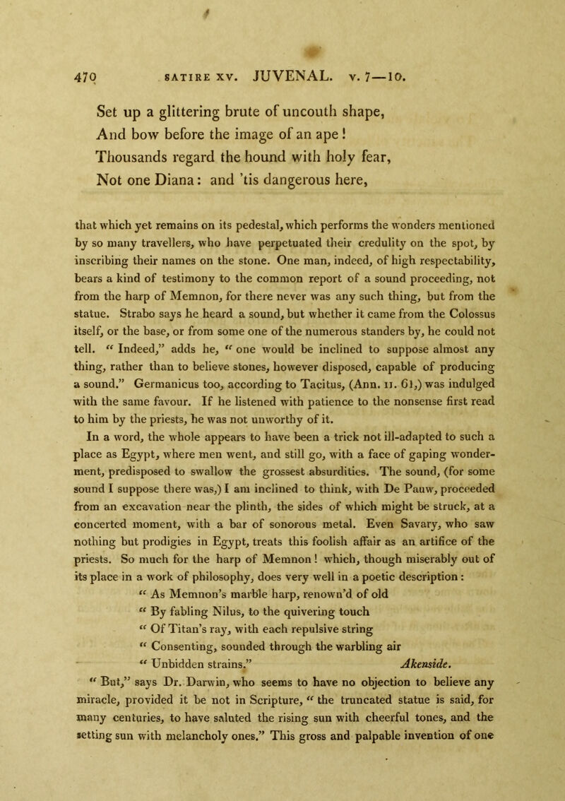 47Q satire XV. JUVENAL, v. 7—10. Set up a glittering brute of uncouth shape, And bow before the image of an ape ! Thousands regard the hound with holy fear, Not one Diana: and ’tis dangerous here, that which yet remains on its pedestal, which performs the wonders mentioned by so many travellers, who have perpetuated their credulity on the spot, by inscribing their names on the stone. One man, indeed, of high respectability, bears a kind of testimony to the common report of a sound proceeding, not from the harp of Memnon, for there never was any such thing, but from the statue. Strabo says he heard a sound, but whether it came from the Colossus itself, or the base, or from some one of the numerous standers by, he could not tell. ‘‘ Indeed,” adds he, “ one W'ould be inclined to suppose almost any thing, rather than to believe stones, however disposed, capable of producing a sound.” Germanicus too, according to Tacitus, (Ann. ii. 6l,) was indulged with the same favour. If he listened with patience to the nonsense first read to him by the priests, he was not unworthy of it. In a word, the whole appears to have been a trick not ill-adapted to such a place as Egypt, where men went, and still go, with a face of gaping wonder- ment, predisposed to swallow the grossest absurdities. The sound, (for some sound I suppose there was,) I am inclined to think, with De Pauw, proceeded from an excavation near the plinth, the sides of which might be struck, at a concerted moment, with a bar of sonorous metal. Even Savary, who saw nothing but prodigies in Egypt, treats this foolish affair as an artifice of the priests. So much for the harp of Memnon! which, though miserably out of its place in a work of philosophy, does very well in a poetic description : As Memnon’s marble harp, renown’d of old  By fabling Nilus, to the quivering touch Of Titan’s ray, with each repulsive string Consenting, sounded through the warbling air ** Unbidden strains.” Akenside. But,” says Dr. Darwin, who seems to have no objection to believe any miracle, provided it be not in Scripture, the truncated statue is said, for many centuries, to have saluted the rising sun with cheerful tones, and the setting sun with melancholy ones.” This gross and palpable invention of one