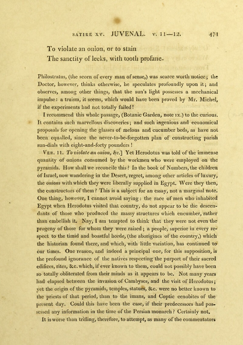 To violate an onion, or to stain The sanctity of leeks, with tooth profane. Philostratus, (the scorn of every man of sense,) was scarce worth notice; the Doctor, however, thinks otherwise, he speculates profoundly upon it; and observes, among other things, that the sun’s light possesses a mechanical impulse: a truism, it seems, which would have been proved by Mr. Michel, if the experiments bad not totally failed! I recommend this whole passage, (Botanic Garden, note ix.) to the curious. It contains such marvellous discoveries; and such ingenious and economical proposals for opening the glasses of melons and cucumber beds, as have not been equalled, since the never-to-be-forgotten plan of constructing parish sun-dials with eight-and-forty pounders I Ver. It. To violate an onion, ^c.] Yet Herodotus was told of the immense quantity of onions consumed b}”^ the workmen who were employed on the pyramids. How shall we reconcile this ? In the book of Numbers, the children of Israel, now wandering in the Desert, regret, among other articles of luxury, tlie onions with which they were liberally supplied in Egypt. Were they then, the constructors of them ? This is a subject for an essay, not a marginal note. One thing, however, I cannot avoid saying: the race of men who inhabited Egypt when Herodotus visited that country, do not appear to be the descen- dants of those who produced the massy structures which encumber, rather than embellish it. Nay, I am tempted to think that they were not even the progeny of those for whom they were raised ; a people, superior in every re- spect to the timid and boastful horde, (the aborigines of the country,) which the historian found there, and which, with little variation, has continued to our times. One reason, and indeed a principal one, for this supposition, is the profound ignorance of the natives respecting the purport of their sacred edifices, rites, &c. which, if ever known to them, could not possibly have been so totally obliterated from their minds as it appears to be. Not many years had elapsed between the invasion of Cambyses, and the visit of Herodotus; yet the origin of the pyramids, temples, statues, &c. were no better known to the priests of that period, than to the imans, and Coptic cenobites of the present day. Could this have been the case, if their predecessors had pos- sessed any information in the time of the Persian monarch ? Certainly not. It is worse than trifling, therefore, to attempt, as many of the commentators