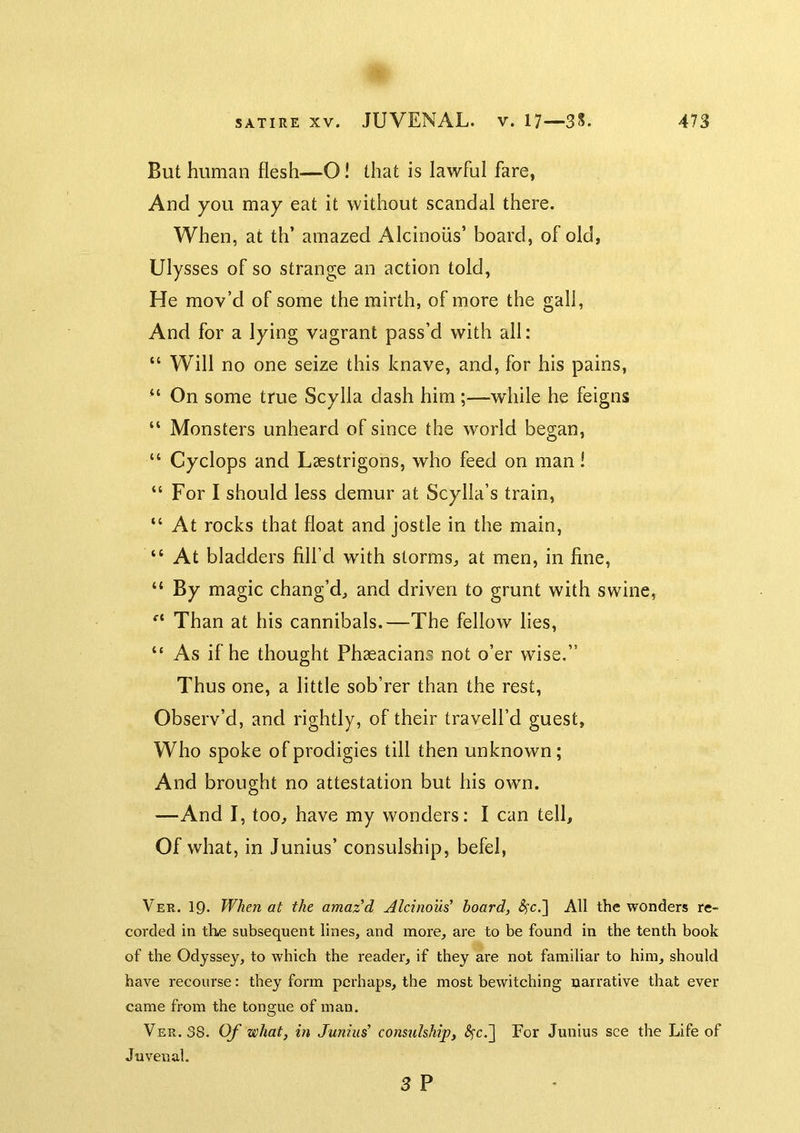 But human flesh—O! that is lawful fare, And you may eat it without scandal there. When, at th’ amazed Alcinoiis’ board, of old, Ulysses of so strange an action told, He mov’d of some the mirth, of more the gall, And for a lying vagrant pass’d with all: “ Will no one seize this knave, and, for his pains, “ On some true Scylla dash him ;—while he feigns “ Monsters unheard of since the world began, “ Cyclops and Laestrigons, who feed on man! “ For I should less demur at Scylla’s train, “ At rocks that float and jostle in the main, “ At bladders fill’d with storms, at men, in fine, “ By magic chang’d, and driven to grunt with swine. Than at his cannibals.—The fellow lies, “ As if he thought Phaeacians not o’er wise.” Thus one, a little sob’rer than the rest. Observ’d, and rightly, of their travell’d guest. Who spoke of prodigies till then unknown; And brought no attestation but his own. —And I, too, have my wonders: I can tell. Of what, in Junius’ consulship, befel, Ver. 19. When at the amazed Aleinou^ board, <?rc,] All the wonders re- corded in tli.e subsequent lines, and more, are to be found in the tenth book of the Odyssey, to which the reader, if they are not familiar to him, should have recourse: they form perhaps, the most bewitching narrative that ever came from the tongue of man. Ver. 38. Of what, in Junius' consulship, ^c.] For Junius see the Life of Juvenal. 3 P