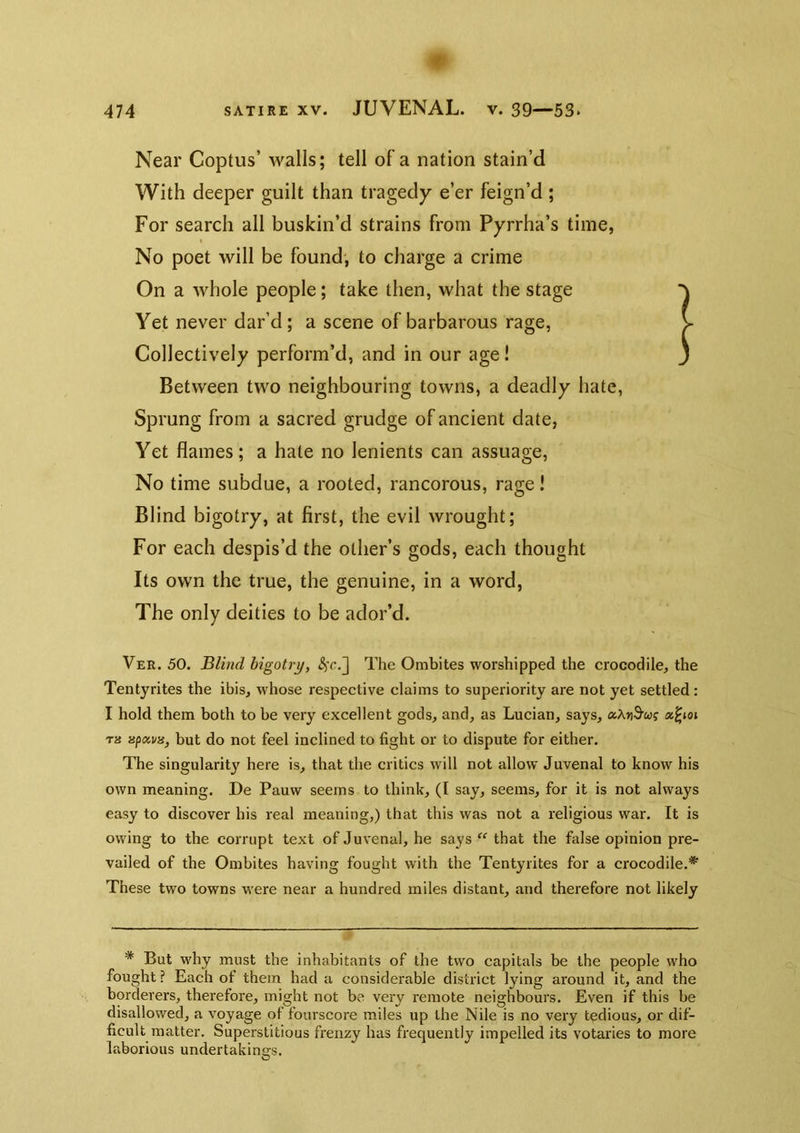 Near Coptus’ walls; tell of a nation stain’d With deeper guilt than tragedy e’er feign’d ; For search all buskin’d strains from Pyrrha’s time, No poet will be found; to charge a crime On a whole people; take then, what the stage Yet never dar’d; a scene of barbarous rage, > Collectively perform’d, and in our age! ' Between two neighbouring towns, a deadly hate. Sprung from a sacred grudge of ancient date, Yet flames; a hate no lenients can assuage. No time subdue, a rooted, rancorous, rage! Blind bigotry, at first, the evil wrought; For each despis’d the other’s gods, each thought Its own the true, the genuine, in a word, The only deities to be ador’d. Ver. 50. Blind bigotry, The Ombites worshipped the crocodile, the Tentyrites the ibis, whose respective claims to superiority are not yet settled : I hold them both to be very excellent gods, and, as Lucian, says, aXnS’wf a^ioi T« but do not feel inclined to fight or to dispute for either. The singularity here is, that the critics will not allow Juvenal to know his own meaning. De Pauw seems to think, (I say, seems, for it is not always easy to discover his real meaning,) that this was not a religious war. It is owing to the corrupt text of Juvenal, he says “ that the false opinion pre- vailed of the Ombites having fought with the Tentyrites for a crocodile.'*' These two towns were near a hundred miles distant, and therefore not likely * But why must the inhabitants of the two capitals be the people who fought? Each of them had a considerable district lying around it, and the borderers, therefore, might not be very remote neighbours. Even if this be disallowed, a voyage of fourscore miles up the Nile is no very tedious, or dif- ficult matter. Superstitious frenzy has frequently impelled its votaries to more laborious undertakings.