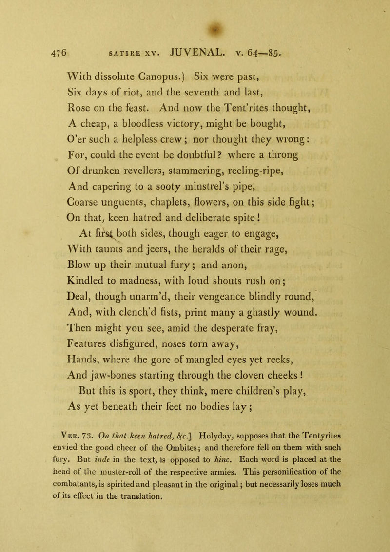 476 SATIRE XV. JUVENAL, v. 64—85- With dissolute Canopus.) Six were past, Six days of riot, and the seventh and last, Rose on the feast. And now the Tent’rites thought, A cheap, a bloodless victory, might be bought. O’er such a helpless crew ; nor thought they wrong: For, could the event be doubtful? where a throng Of drunken revellers, stammering, reeling-ripe, And capering to a sooty minstrel’s pipe. Coarse unguents, chaplets, flowers, on this side fight; On that, keen hatred and deliberate spite! At firs4^ both sides, though eager to engage, With taunts and jeers, the heralds of their rage, Blow up their mutual fury; and anon, Kindled to madness, with loud shouts rush on; Deal, though unarm’d, their vengeance blindly round, And, with clench’d fists, print many a ghastly wound. Then might you see, amid the desperate fray, Features disfigured, noses torn away. Hands, where the gore of mangled eyes yet reeks. And jaw-bones starting through the cloven cheeks ! But this is sport, they think, mere children’s play, As yet beneath their feet no bodies lay; Ver. 73. On that keen hatred, S)C.] Holyday, supposes that the Tentyrites envied the good cheer of the Ombites; and therefore fell on them with such fury. But inde in the text, is opposed to hinc. Each word is placed at the head of the muster-roll of the respective armies. This personification of the combatants, is spirited and pleasant in the original; but necessarily loses much of its effect in the translation.