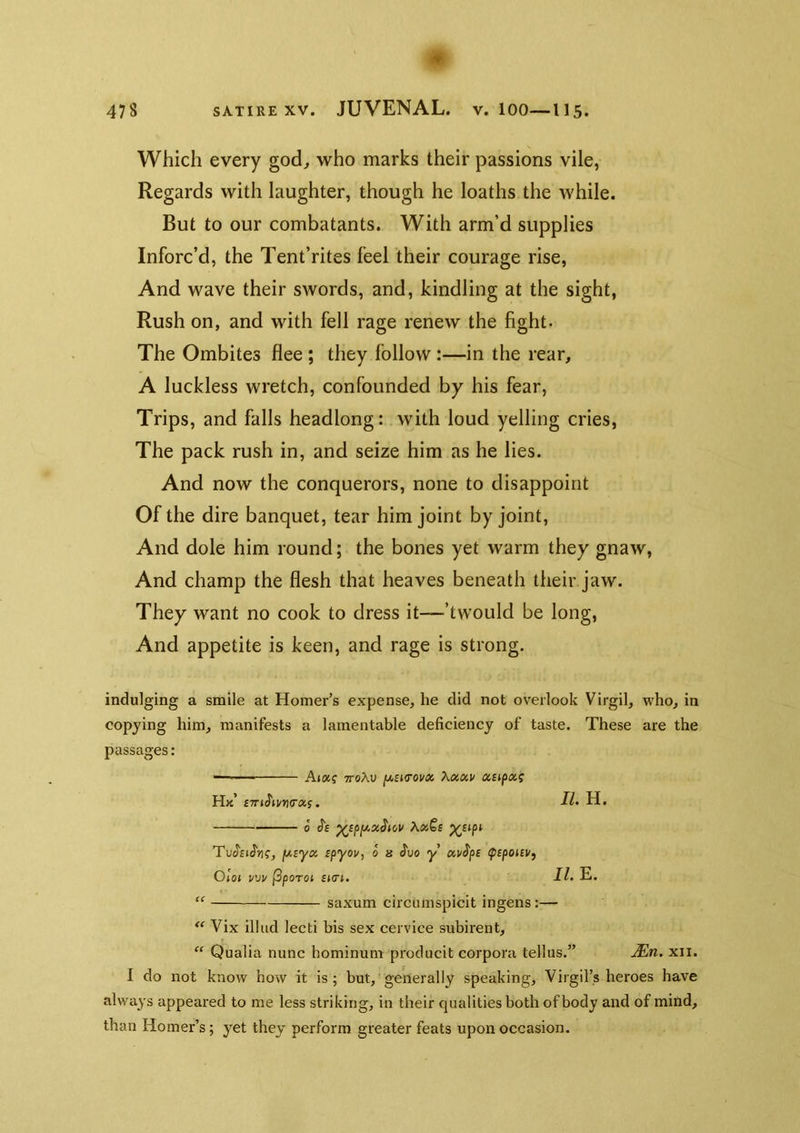 478 SATIRE XV. JUVENAL. V. 100—115. Which every god^ who marks their passions vile, Regards with laughter, though he loaths the while. But to our combatants. With arm’d supplies Inforc’d, the Tent’rites feel their courage rise. And wave their swords, and, kindling at the sight, Rush on, and with fell rage renew the fight. The Ombites flee; they follow:—in the rear, A luckless wretch, confounded by his fear, Trips, and falls headlong: with loud yelling cries, The pack rush in, and seize him as he lies. And now the conquerors, none to disappoint Of the dire banquet, tear him joint by joint. And dole him round; the bones yet warm they gnaw, And champ the flesh that heaves beneath their jaw. They want no cook to dress it—’twould be long. And appetite is keen, and rage is strong. indulging a smile at Homer’s expense, he did not overlook Virgil, who, in copying him, manifests a lamentable deficiency of taste. These are the passages: - - Ai«? ttoAu fj,£KT0vx Kxav xiipx; Hk £7r»Jtv»(raf. H. ■■■ 0 J'e fAByx ipyov, 0 h Juo y xv$pB (psponv, Gloi VVV (3porot £KTl. 11 E. saxum circumspicit ingens:—  Vix illud lecti bis sex cervice subirent, “ Qualia nunc hominum producit corpora telhis.” Mn. xii. 1 do not know how it is; but, generally speaking, Virgil’s heroes have always appeared to me less striking, in their qualities both of body and of mind, than Homer’s; yet they perform greater feats upon occasion.
