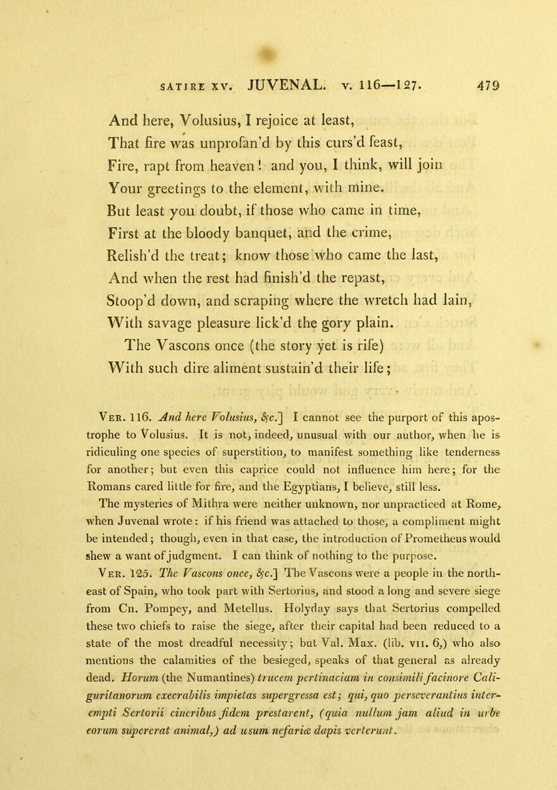 And here, Volusius, I rejoice at least, That fire was unprofan’d by this curs’d feast, Fire, rapt from heaven! and you, I think, will join Your greetings to the element, with mine. But least you doubt, if those who came in time. First at the bloody banquet, and the crime. Relish’d the treat; know those who came the last, And when the rest had finish’d the repast. Stoop’d down, and scraping where the wretch had lain, With savage pleasure lick’d the gory plain. The Vascons once (the story yet is rife) With such dire aliment sustain’d their life; Ver. 116. And here Volusius, (^c.] I cannot see the purport of this apos- trophe to Volusius. It is not, indeed, unusual with our author, when he is ridiculing one species of superstition, to manifest something like tenderness for another; but even this caprice could not influence him here; for the Romans cared little for fire, and the Egyptians, I believe, still less. The mysteries of Mithra were neither unknown, nor unpracticed at Rome, when Juvenal wrote: if his friend was attached to those, a compliment might be intended; though, even in that case, the introduction of Prometheus would shew a want of judgment. I can think of nothing to the purpose. Ver. 125. The Vascons once, (^c.] The Vascons were a people in the north- east of Spain, who took part with Sertorius, and stood a long and severe siege from Cn. Pompey, and Metellus. Holyday says that Sertorius compelled these two chiefs to raise the siege, after their capital had been reduced to a state of the most dreadful necessity; but Val. Max. (lib. vii. 6,) who also mentions the calamities of the besieged, speaks of that general as already dead. Hoi-um (the Numanhnes) trucem pertinaciam in consimilifacinore Cali- guritanorum execrahilis impietas supergressa est; qui, quo per sever antius inter- empti Sertorii cinerihus Jidem prestarent, (quia nullum jam aliud in urbe eorum supererat animal,) ad usum nefarice dapis verteru/it.