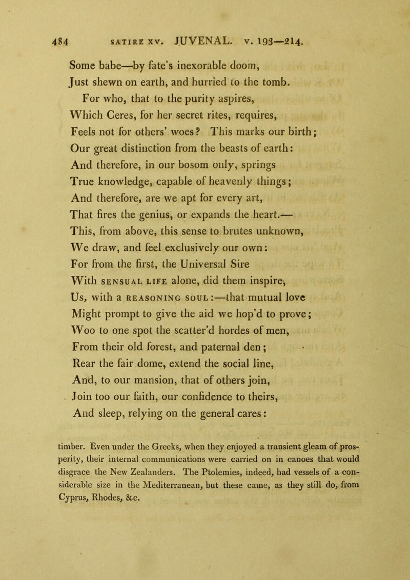 Some babe—by fate’s inexorable doom, Just shewn on earth, and hurried to the tomb. For who, that to the purity aspires. Which Ceres, for her secret rites, requires. Feels not for others’ woes? This marks our birth; Our great distinction from the beasts of earth: And therefore, in our bosom only, springs True knowledge, capable of heavenly things; And therefore, are we apt for every art. That fires the genius, or expands the heart.— This, from above, this sense to brutes unknown. We draw, and feel exclusively our own: For from the first, the Universal Sire With SENSUAL LIFE aloiic, did them inspire-. Us, with a REASONING soul:—that mutual love Might prompt to give the aid we hop’d to prove; Woo to one spot the scatter’d hordes of men. From their old forest, and paternal den; Rear the fair dome, extend the social line. And, to our mansion, that of others join, . Join too our faith, our confidence to theirs. And sleep, relying on the general cares: timber. Even under the Greeks, when they enjoyed a transient gleam of pros- perity, their internal communications were carried on in canoes that would disgrace the New Zealanders. The Ptolemies, indeed, had vessels of a con- siderable size in the Mediterranean, but these came, as they still do, from Cyprus, Rhodes, &c.
