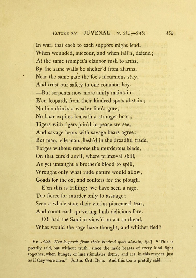 In war, that each to each support might lend, When wounded, succour, and when fall’n, defend; At the same trumpet’s clangor rush to arms. By the same walls be shelter’d from alarms, A Near the same gate the foe’s incursions stay. And trust our safety to one common key. —But serpents now more amity maintain: E’en leopards from their kindred spots abstain; No lion drinks a weaker lion’s gore. No boar expires beneath a stronger boar; Tigers with tigers join’d in peace we see. And savage bears with savage bears agree: But man, vile man, flesh’d in the dreadful trade, Forges without remorse the murderaus blade, On that curs’d anvil, where primaeval skill. As yet untaught a brother’s blood to spill, Wrought only what rude nature would allow, Goads for the ox' and coulters for the plough. E’en this is trifling; we have seen a rage, Too fierce for murder only to assuage; Seen a whole state their victim piecemeal tear, And count each quivering limb delicious fare. O! had the Samian view’d an act so dread. What would the sage have thought, and whither fled? Ver. 222. E’en leopards from their kindred spots abstain, This is prettily said, but without truth: since the male beasts of every kind fight together, when hunger or lust stimulates them; and act, in this respect, just as if they were men.” Jortin. Grit. Rem. And this too is prettily said.