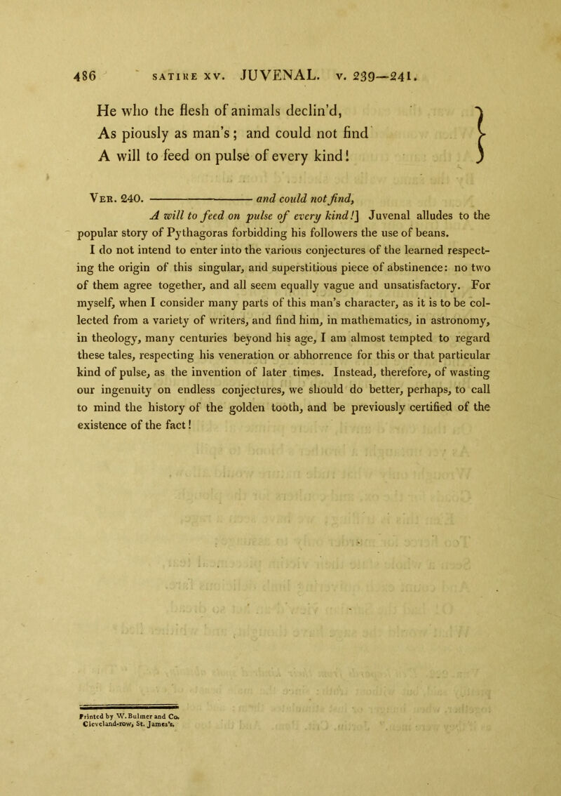 He who the flesh of animals declin’d, As piously as man’s; and could not find A will to feed on pulse of every kind! Vee. 240. and could not find, A zeill to feed on pulse of every kind!] Juvenal alludes to the popular story of Pythagoras forbidding his followers the use of beans. I do not intend to enter into the various conjectures of the learned respect- ing the origin of this singular, and superstitious piece of abstinence: no two of them agree together, and all seem equally vague and unsatisfactory. For myself, when I consider many parts of this man’s character, as it is to be col- lected from a variety of writers, and find him, in mathematics, in astronomy, in theology, many centuries beyond his age, I am almost tempted to regard these tales, respecting his veneration or abhorrence for this or that particular kind of pulse, as the invention of later times. Instead, therefore, of wasting our ingenuity on endless conjectures, we should do better, perhaps, to call to mind the history of the golden tooth, and be previously certified of the existence of the fact! Frintcdby W.Bulmerand Co. Cieveland-rowi St. James't.