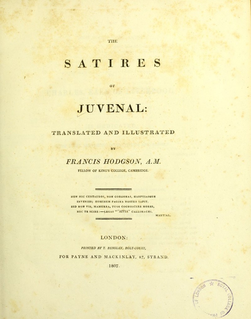 f-- i TLiiL SATIRE S JUVENAL; TEANSIiATEB AND lEEUSTEATEB FRANCIS HODGSON, A.M. FELLOW OF KING’S COLLEGE, CAMBRIDGE. NON HIC CENTAUKOS, NON GORGONAS, HARPYIASGUE INVENIESJ HOMINEM PaGINA NOSTRA SAPIT. 6ED NON VIS, MAMURRA, TUGS COGNOSCERE MORES, NEC TE scire: LEGAS “’'AITIA” CALLIMACHl. MARTIAL, LONDON: PRINTED BY T. BENSLEY, BOLT-COURT, FOR PAYNE AND MACKINLAY, 87, STRAND. 1807.