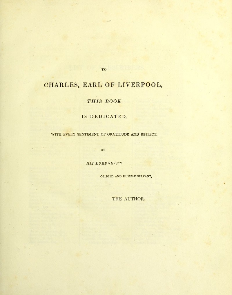 TO CHARLES, EARL OF LIVERPOOL, THIS BOOK IS DEDICATED, WITH EVERY SENTIMENT OF GRATITUDE AND RESPECT, BY HIS LORDSHIP'S OBLIGED AND HUMBLE SERVANT, THE AUTHOR.