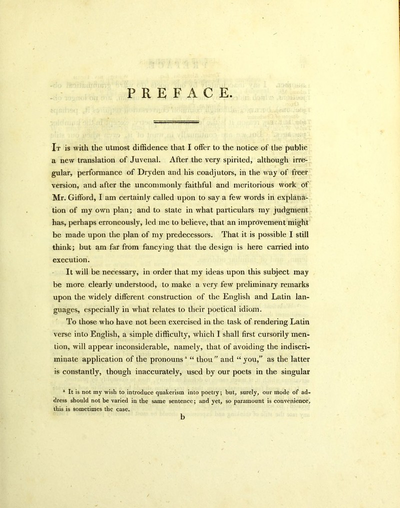 PREFACE. It is with the utmost diffidence that I offer to the notice of the public a new translation of Juvenal. After the very spirited, although irre- gular, performance of Dry den and his coadjutors, in the way of freer version, and after the uncommonly faithful and meritorious work of Mr. Gifford, I am certainly called upon to say a few words in explana- tion of my own plan; and to state in what particulars my judgment has, perhaps erroneously, led me to believe, that an imprcJvement might be made upon the plan of my predecessors. That it is possible I still think; but am far from fancying that the design is here carried into execution. It will be necessary, in order that my ideas upon this subject may be more clearly understood, to make a very few preliminary remarks upon the widely different construction of the English and Latin lan- guages, especially in what relates to their poetical idiom. To those who have not been exercised in the task of rendering Latin verse into English, a simple difficulty, which I shall first cursorily men- tion, will appear inconsiderable, namely, that of avoiding the indiscri- minate application of the pronouns ^ “ thou  and “ you,” as the latter is constantly, though inaccurately, used by our poets in the singular ® It is not my wish to introduce quaherism into poetry; but, surely, our mode of ad- dress should not be varied in the same sentence; and yet, so paramount is convenience, this is sometimes the case. b