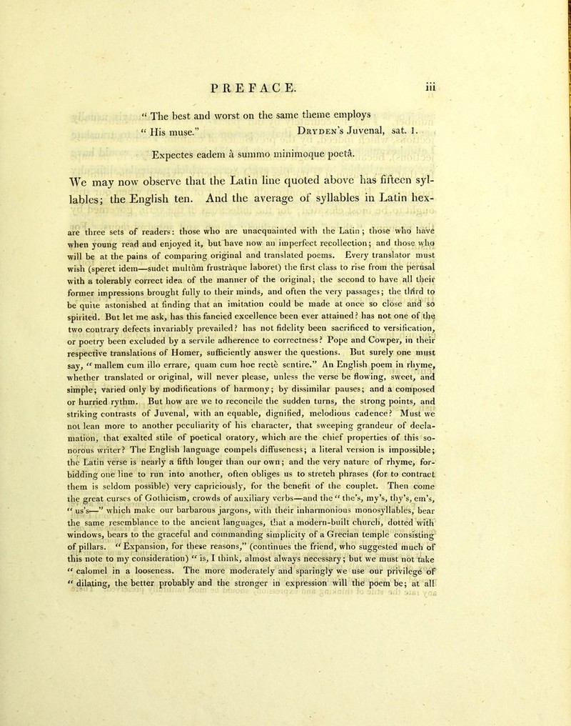 “ The best and worst on the same theme employs “ His muse.” Dryden’s Juvenal, sat. I. Expectes eadem a summo minimoque poeta. We may now observe that the Latin line quoted above has fifteen syl- lables; the English ten. And the average of syllables in J^atin hex- are three sets of readers: those who are unacquainted with the Latin; those who have when young read and enjoyed it, butTave now an imperfect recollection; and those who will be at the pains of comparing original and translated poems. Every translator must wish (speret idem—sudet multhm frustraque laboret) the first class to rise from the perusal with a tolerably correct idea of the manner of the original; the second to have all their former impressions brought fully to their minds, and often the very passages; the tlrfrd to be quite astonished at finding that an imitation could be made at once so close and so spirited. But let me ask, has this fancied excellence been ever attained? has not one of the two contrary defects invariably prevailed? has not fidelity been sacrificed to versification, or poetry been excluded by a servile adherence to correctness? Pope and Cowper, in their respective translations of Homer, sufficiently answer the questions. But surely one must say, mallem cum illo errare, quam cum hoc recte sentire.” An English poem in rhyme, whether translated or original, will never please, unless the verse be flowing, sweet, and simple; varied only by modifications of harmony; by dissimilar pauses; and a composed or hurried rythm. But how are we to reconcile the sudden turns, the strong points, and striking contrasts of Juvenal, with an equable, dignified, melodious cadence? Must we not lean more to another peculiarity of his character, that sweeping grandeur of decla- mation, that exalted stile of poetical oratory, which are the chief properties of this so- norous writer? The English language compels diffuseness; a literal version is impossible; the Latin verse is nearly a fifth longer than our own; and the very nature of rhyme, for- bidding one line to run into another, often obliges us to stretch phrases (for to contract them is seldom possible) very capriciously, for the benefit of the couplet. Then come the great curses of Gothicism, crowds of auxiliary verbs—and the'^Ghe’s, ray’s, thy’s, era’s, us’s—” which make our barbarous Jargons, with their inharmonious monosyllables, bear the same resemblance to the ancient languages, that a modern-built church, dotted with windows, bears to the graceful and commanding simplicity of a Grecian temple consisting' of pillars. “^Expansion, for these reasons,” (continues the friend, who suggested much of this note to my consideration) is, I think, almost always necessary; but we must not take ‘‘ calomel in a looseness. The more moderately and sparingly we use our privilege of ''dilating, the better probably and the stronger in expression will the poem be; at all