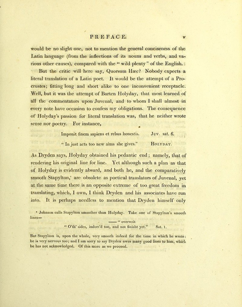 would be no slight one, not to mention the general conciseness of tlie Latin language (from the inflections of its nouns and verbs, and va- rious other causes), compared with the “ wild plenty of the English. But the critic Avill here say, Quorsum Haec? Nobody expects a literal translation of a Latin poet. It would be the attempt of a Pro- crustes; fitting long and short alike to one inconvenient receptacle. Well, but it was the attempt of Barten Holyday, that most learned of all the commentators upon Juvenal, and to wdiom I shall almost in every note have occasion to confess my obligations. The consequence of Holyday’s passion for literal translation was, that he neither wrote sense nor poetry. For instance, Imponit finem sapiens et rebus honestis. Juv. sat. 6. \ “ In just acts too new aims she gives.” Holyday. As Dryden says, Holyday obtained his pedantic end; namely, that of rendering his original line for line. Yet although such a plan as that of Holyday is evidently absurd, and both he, and the comparatively smooth Stapylton,' are obsolete as poetical translators of Juvenal, yet at the same time there is an opposite extreme of too great freedom in translating, which, I own, I think Dryden and his associates have run into. It is perhaps needless to mention that Dryden himself only ® Johnson calls Stapylton smoother than Holyday. Take one of Stapylton’s smooth lines— “ overwrit “ O’th’ sides, indors’d too, and not finisht yet.” Sat. 1. But Stapylton is, upon the whole, very smooth indeed for the time in whieh he wrote: he is very nervous too; and I am sorry to say Dryden owes many good lines to him, which he has not acknowledged. Of this more as we proceed.