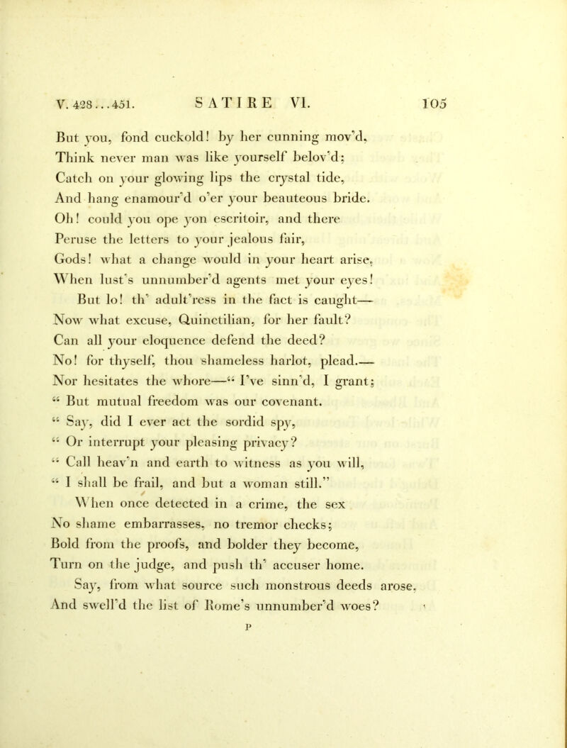 But you, fond cuckold! by her cunning mov’d, Think never man was like yourself belov’d; Cateh on your glowing lips the crystal tide, And hang enamour’d o’er your beauteous bride. Oh! eould you ope yon eseritoir, and there Peruse the letters to your jealous fair, Gods! what a change would in your heart arise, When lust’s unnumber’d agents met your eyes! But lo! th’ adult’ress in tlie faet is caught— Now what excuse, Quinetilian, for her fault? Can all your eloquenee defend the deed? No! for thyself, thou shameless harlot, plead Nor hesitates the whore—I’ve sinn’d, I grant, “ But mutual freedom was our covenant. Sa}', did I ever act the sordid spy, Or interrupt your pleasing privaey? Call heav’n and earth to witness as you will, I sliall be frail, and but a woman still.” ✓ \\ hen onee detected in a crime, the sex No shame embarrasses, no tremor checks; Bold from the proofs, and bolder they beeome. Turn on the judge, and push th’ accuser home. Say, from what souree sueh monstrous deeds And swell’d the list of Rome’s unnumber’d woeSi p arose,