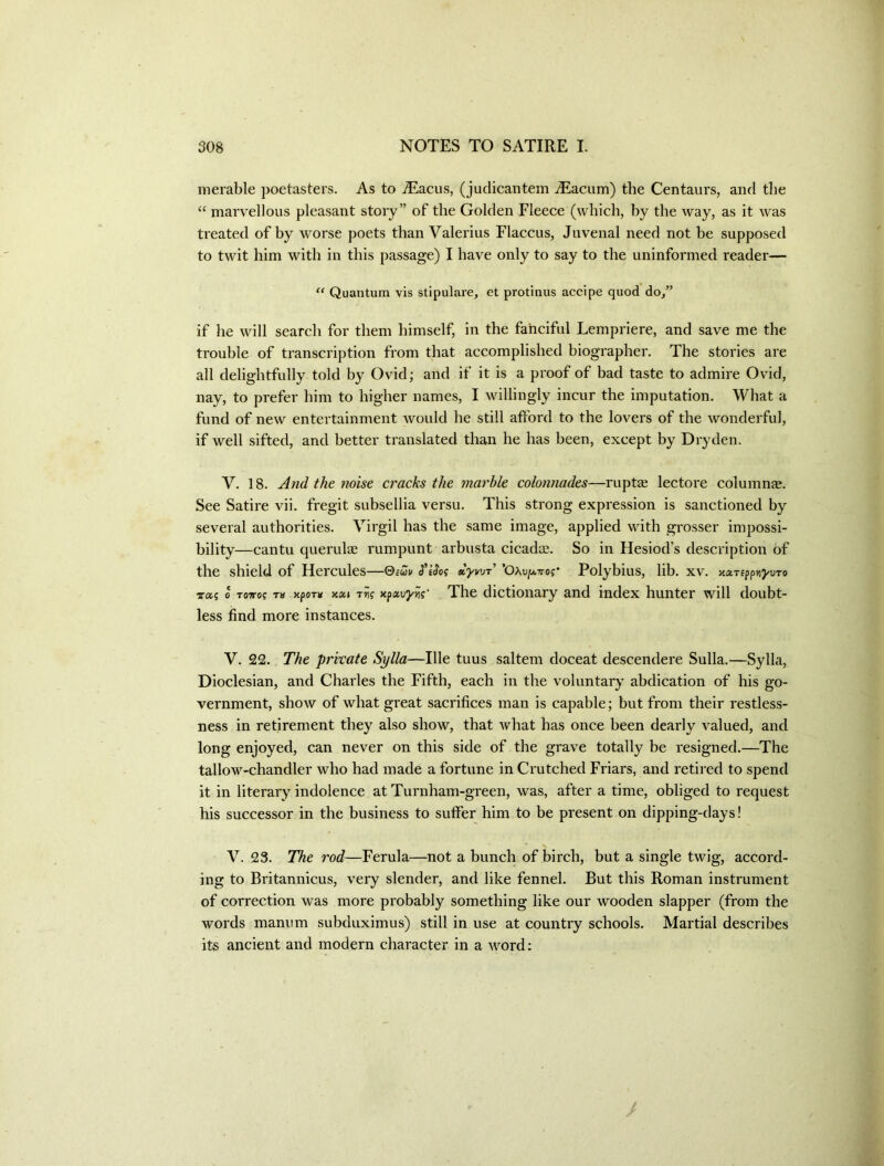 merable poetasters. As to .^acus, (judicantem iEacum) the Centaurs, and tlie “ marvellous pleasant story” of the Golden Fleece (which, by the way, as it was treated of by worse poets than Valerius Flaccus, Juvenal need not be supposed to twit him with in this passage) I have only to say to the uninformed reader— Quantum vis stipulare, et protinus accipe quod do/’ if he will search for them himself, in the fanciful Lempriere, and save me the trouble of transcription from that accomplished biographer. The stories are all delightfully told by Ovid; and if it is a proof of bad taste to admire Ovid, nay, to prefer him to higher names, I willingly incur the imputation. What a fund of new entertainment would he still afford to the lovers of the wonderful, if well sifted, and better translated than he has been, except by Dryden. V. 18. And the ?ioise cracks the marble colonnades—ruptag lectore column®. See Satire vii. fregit subsellia versu. This strong expression is sanctioned by several authorities. Virgil has the same image, applied with grosser impossi- bility—cantu querul® rumpunt arbusta cicad®. So in Hesiod’s description of the shield of Hercules—Qtm dyv'jr ’Oxu/attoj* Polybius, lib. xv. >caTEpp>i)/uTo 0 T07T0? T» >tpoT» xxi xpau^j??’ Thc dictioiiary and index hunter will doubt- less find more instances. V. 22. The private Sylla—Hie tuus saltern doceat descendere Sulla.—Sylla, Dioclesian, and Charles the Fifth, each in the voluntary abdication of his go- vernment, show of what great sacrifices man is capable; but from their restless- ness in retirement they also show, that what has once been dearly valued, and long enjoyed, can never on this side of the grave totally be resigned.—The tallow-chandler who had made a fortune in Crutched Friars, and retired to spend it in literary indolence at Turnham-green, was, after a time, obliged to request his successor in the business to suffer him to be present on dipping-days! V. 23. The rod—Ferula—not a bunch of birch, but a single twig, accord- ing to Britannicus, very slender, and like fennel. But this Roman instrument of correction was more probably something like our wooden slapper (from the words manum subduximus) still in use at country schools. Martial describes its ancient and modern character in a word; I