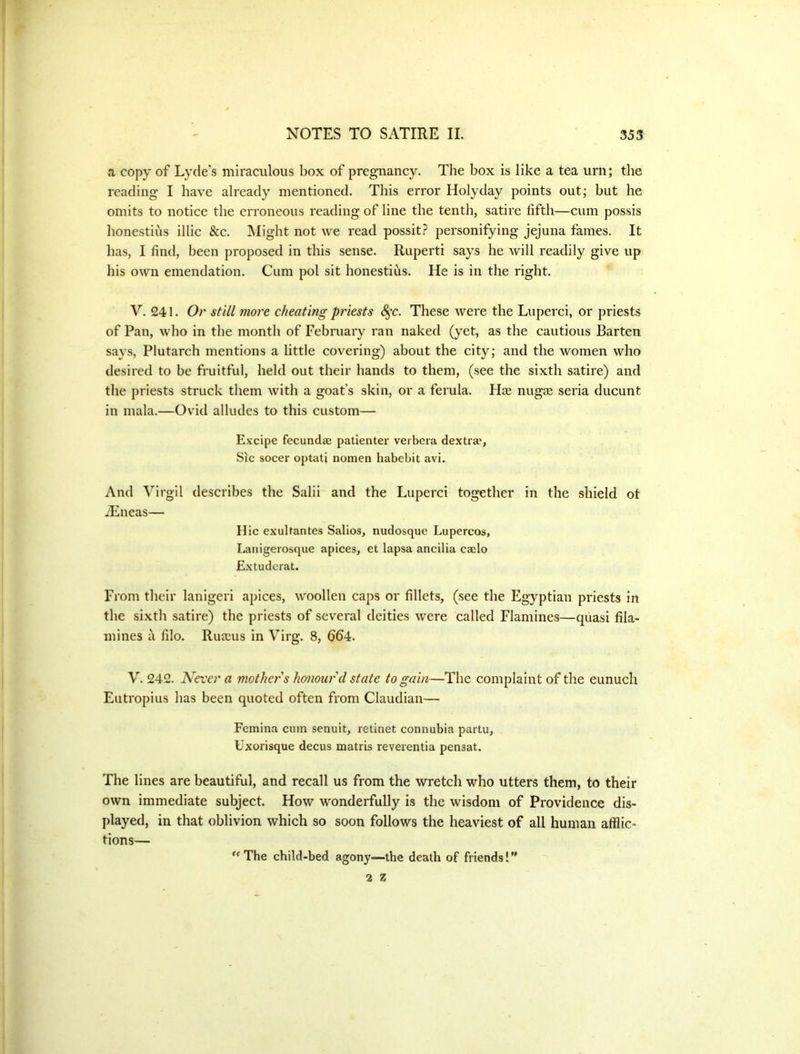 a copy of Lyde’s miraculous box of pregnancy. The box is like a tea urn; the reading I have already mentioned. This error Holyday points out; but he omits to notice the erroneous reading of line the tenth, satire fifth—cum possis honestius illic &c. JMight not we read possit? personifying jejuna fames. It has, I find, been proposed in this sense. Ruperti says he will readily give up his own emendation. Cum pol sit honestius. He is in the right. V. 241. Or still more cheating priests S^c. These were the Luperci, or priests of Pan, who in the month of February ran naked (yet, as the cautious Barten says, Plutarch mentions a little covering) about the city; and the women who desired to be fruitful, held out their hands to them, (see the sixth satire) and the priests struck them with a goat’s skin, or a ferula. Haa nugee seria ducunt in mala.—Ovid alludes to this custom— Excipe fecundae patienter verbera dextra'. Sic socer optati nomen habebit avi. And Virgil describes the Salii and the Luperci together in the shield ot Aineas— Hie exuhantes Salios, nudosque Lupercos, Lanigeiosque apices, et lapsa ancilia cailo Extuderat. From their lanigeri apices, woollen caps or fillets, (see the Egyptian priests in the sixth satire) the priests of several deities were called Flamines—quasi fila- mines a filo. Ruscus in Virg. 8, 664. V. 242. Never a jnothers Jamourd state to gain—The complaint of the eunuch Eutropius has been quoted often from Claudian— Femina cum senuit, retinet connubia partu, tixorisque decus matris reverentia pensat. The lines are beautiful, and recall us from the wretch who utters them, to their own immediate subject. How wonderfully is the wisdom of Providence dis- played, in that oblivion which so soon follows the heaviest of all human afflic- tions— The child-bed agony—the death of friends! ”