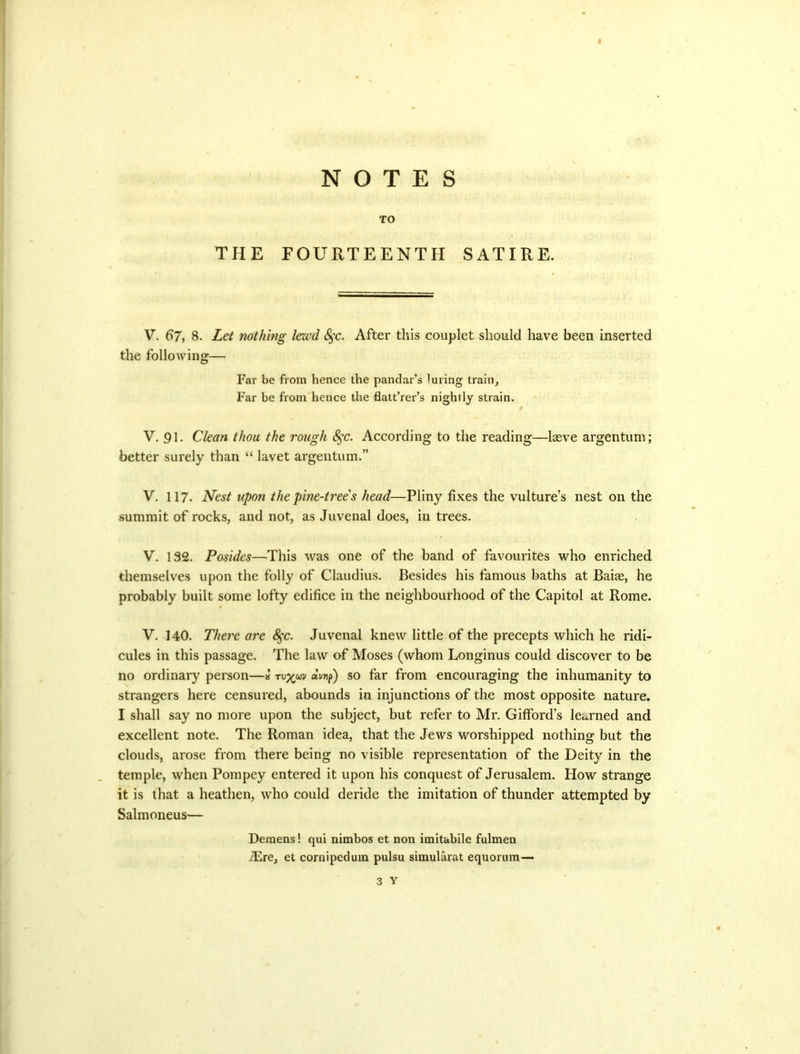 NOTES TO THE FOURTEENTH SATIRE. V. 67, 8. Let nothing lewd S^'c. After this couplet should have been inserted the following— Far be from hence the pandar’s luring train. Far be from hence the flatt’rer’s nightly strain. V. 91 • Clean thou the rough 8^c. According to the reading—Iseve argentum; better surely than “ lavet argentum.” V. 117. Nest upon the pine-trees head—Pliny fixes the vulture’s nest on the summit of rocks, and not, as Juvenal does, in trees. V. 132. Posides—This was one of the band of favourites who enriched themselves upon the folly of Claudius. Besides his famous baths at Baite, he probably built some lofty edifice in the neighbourhood of the Capitol at Rome. V. 140. There are <^c. Juvenal knew little of the precepts which he ridi- cules in this passage. The law of Moses (whom Longinus could discover to be no ordinary person—» dvrif) so far from encouraging the inhumanity to strangers here censured, abounds in injunctions of the most opposite nature. I shall say no more upon the subject, but refer to Mr. Gifford’s Ict^rned and excellent note. The Roman idea, that the Jews worshipped nothing but the clouds, arose from there being no visible representation of the Deity in the temple, when Pompey entered it upon his conquest of Jerusalem. How strange it is that a heathen, who could deride the imitation of thunder attempted by Salmoneus— Deraens! qui nimbos et non imitabile fulmen jRre, et cornipedum pulsu simularat equorum— 3 Y