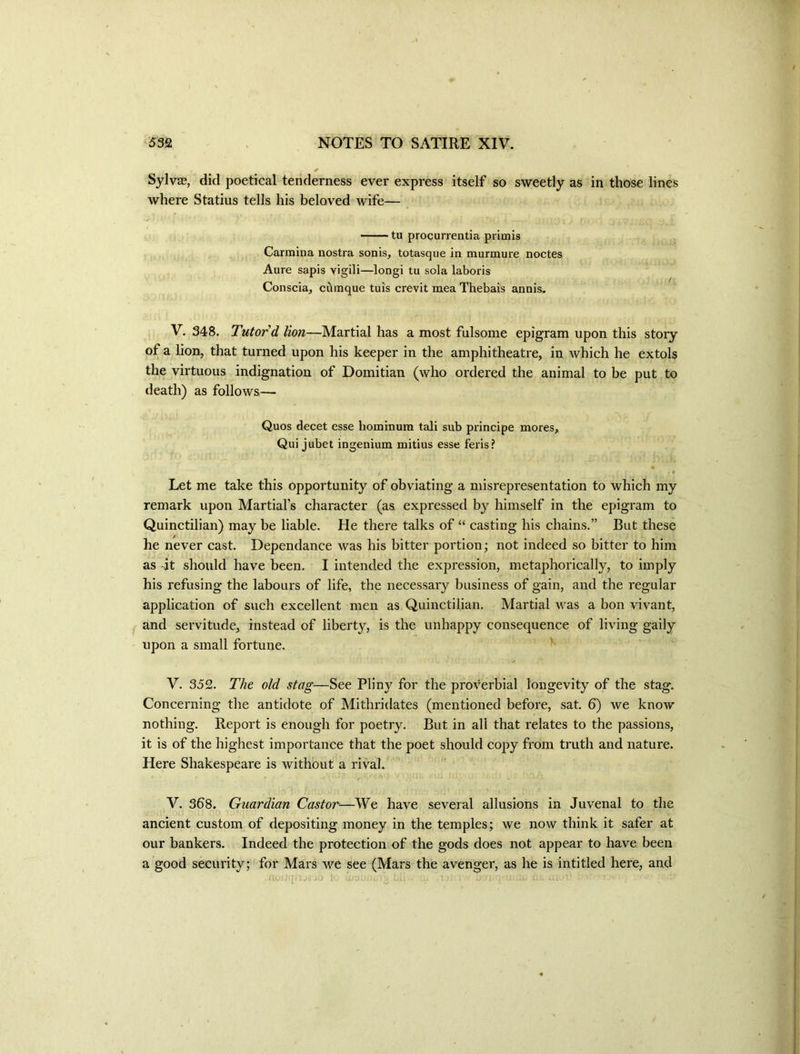 SylvjB, did poetical tenderness ever express itself so sweetly as in those lines where Statius tells his beloved wife— tu procurrentia piitnis Carmina nostra sonis, totasque in murmure noctes Aure sapis vigili—longi tu sola laboris Conscia, cuinque tuis crevit mea Thebais annis- V. 348. Tutor d lion—Martial has a most fulsome epigram upon this story of a lion, that turned upon his keeper in the amphitheatre, in which he extols the virtuous indignation of Domitian (who ordered the animal to be put to death) as follows— Quos decet esse hominura tali sub principe mores, Qui jubet ingenium mitius esse feris? / * Let me take this opportunity of obviating a misrepresentation to which my remark upon Martial’s character (as. expressed by himself in the epigram to Quinctilian) may be liable. He there talks of “ casting his chains.” But these he never cast. Dependance was his bitter portion; not indeed so bitter to him as -it should have been. I intended the expression, metaphorically, to imply his refusing the labours of life, the necessary business of gain, and the regular application of such excellent men as Quinctilian. Martial was a bon vivant, j and servitude, instead of liberty, is the unhappy consequence of living gaily upon a small fortune. V. 352. The old stag—See Pliny for the proverbial longevity of the stag. Concerning the antidote of Mithridates (mentioned before, sat. 6) we know nothing. Report is enough for poetry. But in all that relates to the passions, it is of the highest importance that the poet should copy from truth and nature. Here Shakespeare is without a rival. V. 368. Guardian Castor—We have several allusions in Juvenal to the ancient custom of depositing money in the temples; we now think it safer at our bankers. Indeed the protection of the gods does not appear to have been a good security; for Mars we see (Mars the avenger, as he is intitled here, and fU .J.; .