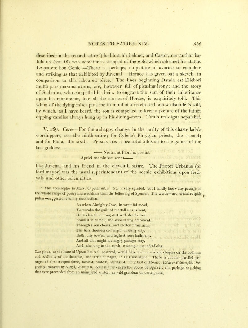 described in the second satire had lost his liehnet, and Castor, our author has told us, (sat. ] 3) was sometimes stripjjed of the gold which adorned his statue. Le pauvre bon Genie!—There is, perhaps, no picture of avarice so complete and striking as that exhibited by Juvenal. Horace has given but a sketch, in comparison to this laboured piece. ^ The lines beginning Danda est Ellebori multb pars maxima avails, are, however, full of pleasing irony; and the story of Staberius, who compelled his heirs to engrave the sum of their inheritance upon his monument, like all the stories of Horace, is exquisitely told. This whim of the dying miser puts me in mind of a celebrated tallow-chandler’s will, by which, as I have heard, the son is compelled to keep a picture of the father dipping candles always hung up in his dining-room. Titulo res digna sepulchri. V. 369- Ceres^—For the unhappy change in the purity of this chaste lady’s worshippers, see the ninth satire; for Cybele’s Phrygian priests, the second; and for Flora, the sixth. Persius has a beautiful allusion to the games of the last goddess— Nostra ut Floralia possint Aprici meminisse senes like Juvenal and his friend in the eleventh satire. The Prtetor Urbanus (or lord mayor) was the usual superintendant of the scenic exhibitions upon festi- vals and other solemnities. “ The apostrophe to Mars, O pater urbis ! &c. is very spirited, but I hardly know any passage in the whole range of poetry more sublime than the following of Spenser. The words—nec terram cuspide pulsas—suggested it to my recollection. As when Almighty Jove, in wratliful mood. To wreake the guilt of mortall sins is bent, Hurles his thund’ring dart with deadly food Enroll’d in flames, and smould’ring dreriment. Through riven clouds,, and molten firmamentj The fiers three-forked engirr, making way. Both lofty tow’rs, and highest trees hath rent> And. all that might his angry passage stay. And, shooting in the earth, casts up a mound of clay. Longinus, as the learned Upton has vrell observed, would have written a whole chapter on the boldne^ and sublimity of the thoughts, and terrible images, in this similitude. There is another parallel jras- sage, of almost equal force, book 4, canto 6, stanza 14. But that of Homer-, ■ h' tVevssSsv &c. (nob y imitated by Virgil, Ailneid 8) certainly far excels the above of Spenser, and perhaps any tlrin,g that ever proceeded from an uninspired writer, in wild grandeur of description..