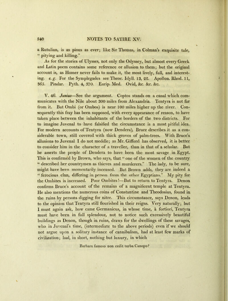 a Rutulian, is as pious as ever; like Sir Thomas, in Colman’s exquisite tale, “ pitying and killing.” As for the stories of Ulysses, not only the Odyssey, but almost every Greek and Latin poem contains some reference or allusion to them; but the original account is, as Homer never fails to make it, the most lively, full, and interest- ing. e. g. For the Symplegades see Theoc. Idyll. 13, 22. Apollon.Rhod.il, 363. Pindar. Pyth. 4, 370. Eurip. Med. Ovid, &c. 8cc. &c. V. 46. Junius—See the argument. Coptos stands on a canal which com- municates with the Nile about 300 miles from Alexandria. Tentyra is not far from it. But Ombi (or Ombos) is near 100 miles higher up the river. Con- sequently this fray has been supposed, with every appearance of reason, to have taken place between the inhabitants of the borders of the two districts. For to imagine Juvenal to have falsified the circumstance is a most pitiful idea. For modern accounts of Tentyra (now Dendera), Bruce describes it as a con- siderable town, still covered with tluck groves of palm-trees. With Bruce’s allusions to Juvenal I do not meddle; as Mr. Gifford has observed, it is better to consider him in the character of a traveller, than in that of a scholar. But he asserts the people of Dendera to have been the most savage in Egypt. This is confirmed by Brown, who sa}^s, that “ one of the women of the country “ described her countrymen as thieves and murderers.” The lady, to be sure, might have been momentarily incensed. But Brown adds, they are indeed a “ ferocious clan, differing in person from the other F.gyptians.” My pity for the Ombites is increased. Poor Ombites!—But to return to Tentyra. Denon confirms Bruce s account of the remains of a magnificent temple at Tentyra. He also mentions the numerous coins of Constantine and Theodosius, found in the ruins by persons digging for nitre. This circumstance, says Denon, leads to the opinion that Tentyra still flourished in their reigns. Very naturally; but 1 must again ask, how came Germanicus, in whose time, a fortiori, Tentyra must have been in full splendour, not to notice such excessively beautiful buildings as Denon, though in ruins, draws for the dwellings of these savages, who in Juvenafs time, (intermediate to the above periods) even if we should not argue upon a solitary instance of cannibalism, had at least few marks of civilization; had, in short, nothing but luxury, in which Barbara famoso non cedit tuxba Canopo?