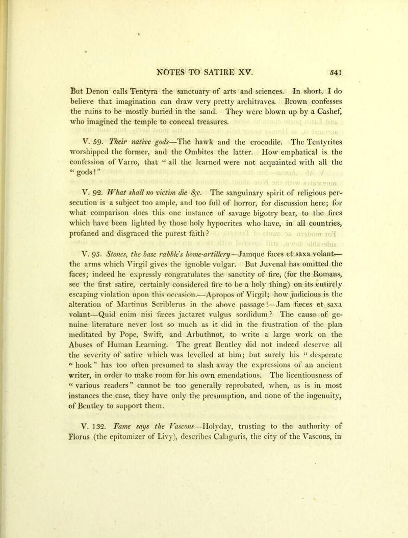 But Denon calls Tentyra the sanctuary of arts and sciences. In short, I do believ'e that imagination can draw very pretty architraves. Brown confesses the ruins to be mostly buried in the sand. They Avere blown up by a Cashef, who imagined the temple to conceal treasures, V. 59- Their native gods—The hawk and the crocodile. The Tentyrites worshipped the former, and the Ombites the latter. How emphatical is the confession ofVarro, that “all the learned were not acquainted with all the “ gods!” V. 92. What shall no victim die ^'C. The sanguinary spirit of religious per- secution is a subject too ample, and too full of horror, for discussion here; for what comparison does this one instance of savage bigotry bear, to the fires which have been lighted by those holy hypocrites who have, in all countries, profaned and disgraced the purest faith ? ^ ro'^ u. V. 95. Stones, the base rabble's home-artillery—Jamque faces et saxa volant— the arms which Virgil gives the ignoble vulgar. But Juvenal has omitted the faces; indeed he e.\pressly congratulates the sanctity of fire, (for the Romans, see the first satire, certainly considered fire to be a holy thing) on its entirely escaping violation upon this occasion.—Apropos of Virgil; how judicious is the alteration of Martinus Scriblerus in the above passage!—Jam fieces et saxa volant—Quid enim nisi fieces jactaret vulgus sordidum ? The cause of ge- nuine literature never lost so much as it did in the frustration of the plan meditated by Pope, Swift, and Arbuthnot, to write a large work on the Abuses of Human Learning. The great Bentley did not indeed deserve all the severity of satire which was levelled at him; but surely his “ desperate “ hook ” has too often presumed to slash away the expressions of an ancient writer, in order to make room for his own emendations. The licentiousness of “ various readers ” cannot be too generally reprobated, when, as is in most instances the case, they have only the presumption, and none of the ingenuity, of Bentley to support them. V. 132. Fame says the T^ascons—Holyday, tnisting to the authority of Florus (the epitomizer of Livy), describes Calaguris, the city of the Vascons, in