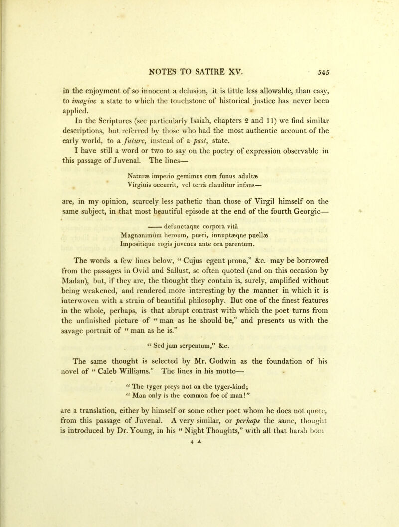 in the enjoyment of so innocent a delusion, it is little less allowable, than easy, to imagine a state to which the touchstone of historical justice has never been applied. In the Scriptures (see particularly Isaiah, chapters 2 and 11) we find similar descriptions, but referred by those who had the most authentic account of the early world, to a future^ instead of a past, state. I have still a word or two to say on the poetry of expression observable in this passage of Juvenal. The lines— Naturae iraperio gemlmus cum funus adultas Virginis occurrit, vel terra clauditur infaus— are, in my opinion, scarcely less pathetic than those of Virgil himself on the same subject, in that most beautiful episode at the end of the fourth Georgic— defunctaque corpora vita Magnanimum heroura, pueri, innuptaeque puellae Impositique rogisjuvenes ante ora parentum. The words a few lines below, “ Cujus egent prona,” &c. may be borrowed from the passages in Ovid and Sallust, so often quoted (and on this occasion by Madan), but, if they are, the thought they contain is, surely, amplified without being weakened, and rendered more interesting by the manner in which it is interwoven with a strain of beautiful philosophy. But one of the finest features in the whole, perhaps, is that abrupt contrast with which the poet turns from the unfinished picture of “ man as he should be,” and presents us with the savage portrait of “ man as he is,” Sed jam serpentum,” &c. The same thought is selected by Mr. Godwin as the foundation of his novel of “ Caleb Williams.” The lines in his motto— “ The tyger preys not on the tyger-kind; Man only is the common foe of man!” are a translation, either by himself or some other poet whom he does not quote, from this passage of Juvenal. A very similar, or perhaps the same, thought is introduced by Dr. Young, in his “ Night Thoughts,” with all that harsh bom 4 A
