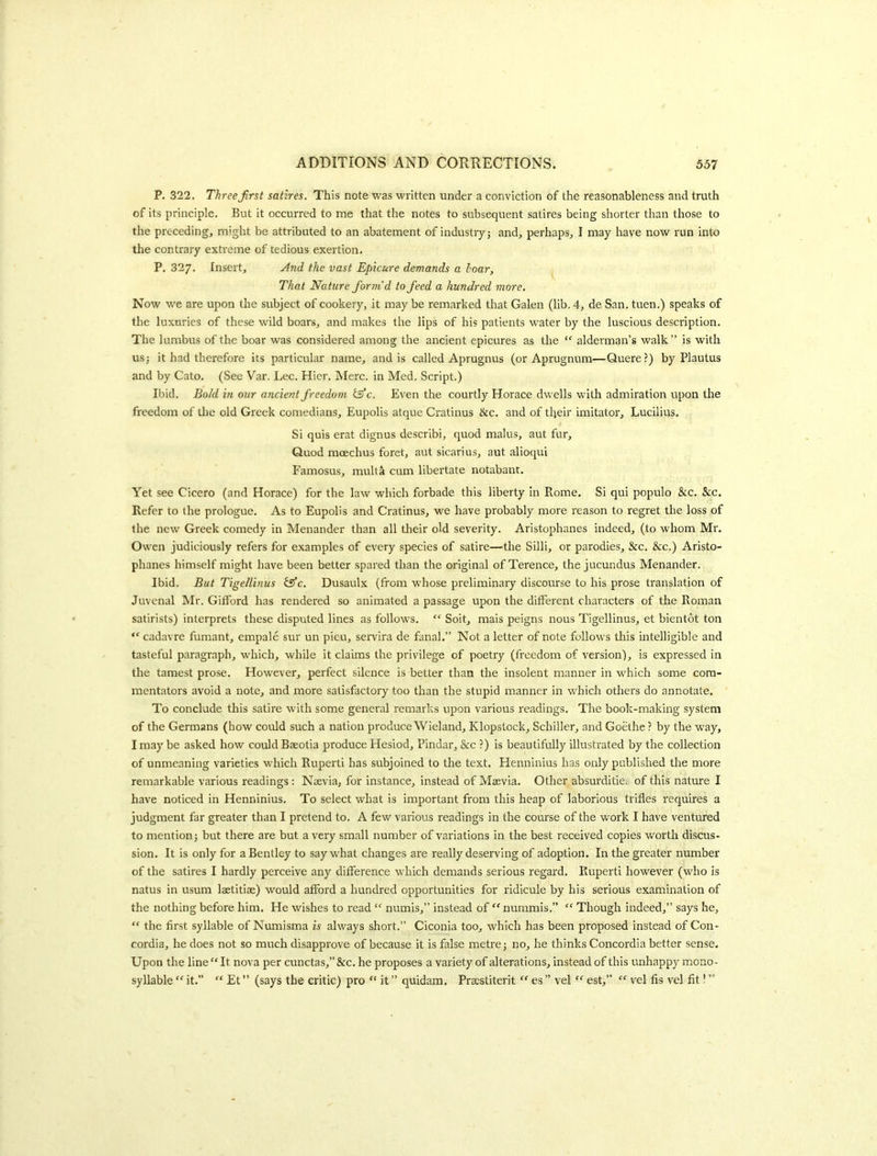 P. 322. ThreeJirst satires. This note was written under a conviction of the reasonableness and truth of its principle. But it occurred to me that the notes to subsequent satires being shorter than those to the preceding, might be attributed to an abatement of industry} and, perhaps, I may have now run into the contrary extreme of tedious exertion. P, 327. Insert, .^nd the vast Epicure demands a hoar, That Nature form’d to feed a hundred more. Now we are upon the subject of cookery, it may be remarked that Galen (lib. 4, de San. tuen.) speaks of the luxuries of these wild boars, and makes the lips of his patients water by the luscious description. The lumbus of the boar was considered among the ancient epicures as the “ alderman’s walk” is with US} it had therefore its particular name, and is called Aprugnus (or Aprugnum—Quere?) by Plautus and by Cato. (See Var. Lee. Hicr. Merc, in Med. Script.) Ibid. Bold in our ancient freedom iS) c. Even the courtly Horace dwells with admiration upon tlie freedom of tlie old Greek comedians, Eupolis atque Cratinus &c, and of their imitator, Lucilius. Si quis erat dignus describi, quod malus, aut fur. Quod moechus foret, aut sicarius, aut alioqui Famosus, multa cum libertate notabant. Yet see Cicero (and Horace) for the law which forbade this liberty in Rome. Si qui populo &c. &c. Refer to the prologue. As to Eupolis and Cratinus, we have probably more reason to regret the loss of the new Greek comedy in Menander than all their old severity. Aristophanes indeed, (to whom Mr. Owen judiciously refers for examples of every species of satire—the Silli, or parodies, &c. &c.) Aristo- phanes himself might have been better .spared than the original of Terence, the jucundus Menander. Ibid. But Tige/linus fffc. Dusaulx (from whose preliminary discourse to his prose translation of Juvenal Mr. Gifford has rendered so animated a passage upon the different characters of the Roman satirists) interprets these disputed lines as follows. “ Soit, mais peigns nous Tigellinus, et bientot ton “ cadavre fumant, empale sur un pieu, servira de fanal.” Not a letter of note follows this intelligible and tasteful paragraph, which, while it claims the privilege of poetry (freedom of version), is expressed in the tamest prose. However, perfect silence is better than the insolent manner in which some com- mentators avoid a note, and more satisfactory too than the stupid manner in which others do annotate. To conclude this satire with some general remarks upon various readings. The book-making system of the Germans (how could such a nation produce Wieland, Klopstock, Schiller, and Goethe ? by the way, I may be asked how could Baeotia produce Hesiod, Pindar, &c ?) is beautifully illustrated by the collection of unmeaning varieties which Ruperti has subjoined to the text. Henninius has only published the more remarkable various readings: Naevia, for instance, instead of Maevia, Other absurditie. of this nature I have noticed in Henninius. To select what is important from this heap of laborious trifles requires a judgment far greater than I pretend to, A few various readings in the course of the work I have ventured to mention} but there are but a very small number of variations in the best received copies worth discus- sion, It is only for a Bentley to say what changes are really deserving of adoption. In the greater number of the satires I hardly perceive any difference which demands serious regard. Ruperti however (who is natus in usum lastitiae) would afford a hundred opportunities for ridicule by his serious examination of the nothing before him. He wishes to read “ numis,” instead of “nummis.” “ Though indeed,” says he, “ the first syllable of Numisma is always short.” Ciconia too, which has been proposed instead of Con- cordia, he does not so much disapprove of because it is false metre} no, he thinks Concordia better sense. Upon the line “ It nova per cunctas,” &c. he proposes a variety of alterations, instead of this unhappy mono- syllable “ it. “ Et ” (says the critic) pro “ it ” quidam. Pracstiterit es ” vel “■ est,” “ vel fis vel fit! ”
