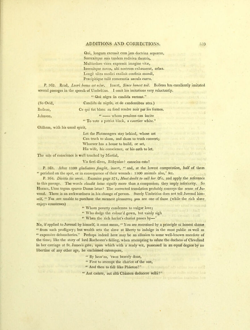 Qui, longum excussit cnm jam doctrina soporem, Surrexitque suis tandem rediviva theatris. Multicolore vices expressit imagine vita?, Invenitque novos, ubi nostrum exhauserat, orbes. Longe ultra modici exsiluit confinia mundi, Praecipitique tidit remorantia ssecula curru. P. 362. Read, Lucri bonus cst odor. Insert, Since honest toil. Boileau has excellently imitated several passages in the speech of Umbritius. I omit his imitations very reluctantly. “ Qui nigra in Candida vertunt.” (So Ovid, Candida de nigris, et de candentibus atra.) Boileau, Ce qui fut blanc au fond rendre noir par les formes. 1 Johnson, “ whom pensions can incite ” To vote a patriot I lack, a courtier white.” Oldham, with his usual spirit. Let the Plotmongers stay behind, whose art Can truth to sham, and sham to truth convert] Whoever has a house to build, or set. His wife, his conscience, or his oath to let. The sale of conscience is well touched by Martial, Vis fieri dives, Bithynice ? consclus esto! P.363. After 1100 gladiators fought, insert, and, at the lowest computation, half of them perished on the spot, or in consequence of their wounds : 1100 animals also,” &c. P. 364. Divitis hie servi. Examine page 371> Must doubt to call her isfe. and apply the reference to this passage. Tlte words claudit latus signify more tlian a companion] tliey imply inferiority. So Horace, Utne tegam spurco Damae latus? The corrected translation probably conveys the sense of Ju- venal. There is an awkwardness in his change of person. Surely Umbritius does not tell Juvenal him- self, “ You are unable to purchase the meanest pleasures] you are one of those (while the rich slave enjoys countesses) “ Whom poverty condemns to vulgar lovej “ Who dodge the colour’d gown, but vainly sigh When the rich harlot’s chariot passes by—” No, if applied to Juvenal by himself, it must mean, “ You are restrained by a principle oi honest shame “ from such profligacy j but wealth sets the slave at liberty to indulge in the most public as well as “ expensive debaucheries.” Perhaps indeed here may be an allusion to some well-known anecdote of the time] like the story of lord Rochester’s falling, when attempting to salute the duchess of Cleveland in her carriage at St. James’s gatej upon which with a ready wit, possessed in an equal degree by no libertine of any other age, he exclaimed extempore, “ By heav’ns, ’twas bravely done. First to attempt the chariot of the sun. And then to fall like Phaeton! ” “ Aut cadere, aut alta Chionen deducere sella! ”