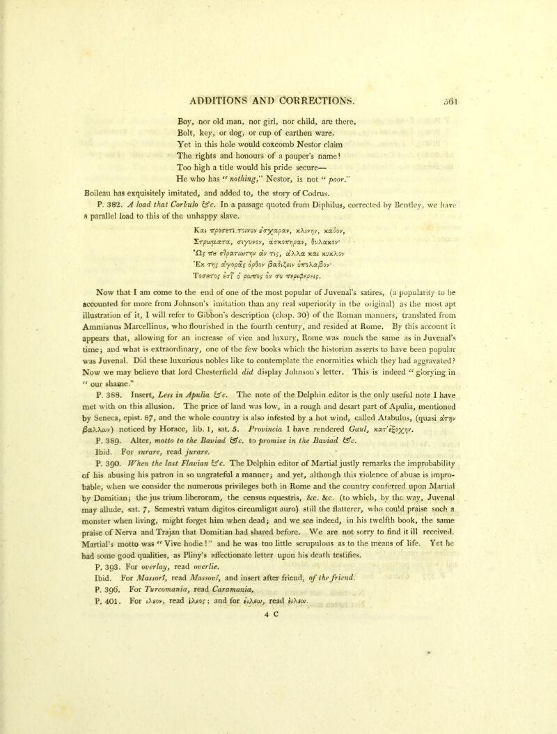 Boy, nor old man, nor girl, nor child, are there. Bolt, key, or dog, or cup of earthen ware. Yet in this hole would coxcomb Nestor claim The rights and honours of a pauper’s name! Too high a title would his pride secure— He who has nothing, Nestor, is not “ poor. Boileau has exquisitely imitated, and added to, the story of Codrus. P. 382. A load that Corlulo iffc. In a passage quoted from Diphilus, corrected by Bentley, we have a parallel load to this of the unhappy slave. Kai ifpoasri roivw etry^ctpxv, kKivy/v, xxoov, ZrpwjU.ara, ciywov, do'y.OTfijpav, fiuAaxov 'H; ttb xlpxTmrrjV aV rig, a’AXa xai xuxAsv ’Ex rijf dyopoig op^ov (SaSii^siy infoXa^ov Tocrarog erf d punfog dv av 'rrspipspsig, t Now that I am come to the end of one of the most popular of Juvenal’s satires, (a popularity to be accounted for more from Johnson’s imitation than any real superiority in the original) as the most apt illustration of it, I will refer to Gibbon’s description (chap. 30) of the Roman manners, translated from Ammianus Marcellinus, who flourished in the fourth century, and resided at Rome. By this account it appears that, allowing for an increase of vice and luxury, Rome was much the same as in Juvenal’s time; and what is extraordinary, one of the few books which the historian asserts to have been popular was Juvenal. Did these luxurious nobles like to contemplate the enormities which they had aggravated? Now we may believe that lord Chesterfield did display Johnson’s letter. This is indeed “ glorying in ” our shame.” P. 368. Insert, Less in Apulia fe'c. The note of the Delphin editor is the only useful note I have met with on this allusion. The price of land was low, in a rough and desart part of Apulia, mentioned by Seneca, epist. 87, and the whole country is also infested by a hot wind, called Atabulus, (quasi drt]v /SaAAcuv) noticed by Horace, lib. 1, sat. 5. Provincia I have rendered Gaul, Kxr's^oyrjv. P. 389. Alter, motto to the Baviad ilfc. to promise in the Baviad isfc. Ibid. For surare, read jurare. P. 3Q0. When the last Flavian bfc. The Delphin editor of Martial justly remarks the improbability of his abusing his patron in so ungrateful a manner; and yet, although this violence of abuse is impro- bable, when we consider the numerous privileges both in Rome and the country conferred upon Martial by Domitian; the jus trium liberorum, the census equestris, See. &c. (to which, by the way, Juvenal may allude, sat. 7, Semestri vatum digitos circumligat auro) still the flatterer, who could praise such a monster when living, might forget him when dead; and we sea indeed, in his twelfth book, the same praise of Nerva and Trajan that Domitian had shared before. We are not sorry to find it ill received. Martial’s motto was Vive hodie !” and he was too little scrupulous as to the means of life. Yet he had some good qualities, as Pliny’s affectionate letter upon his death testifies. P. 393. For overlay, read overlie. Ibid. For Massort, read Massovt, and insert after friend, of the friend. P. 396. For Turcomania, read Caramania. P. 401. For iXiov, read \Xeog; and for itXetv, read eiXscv.