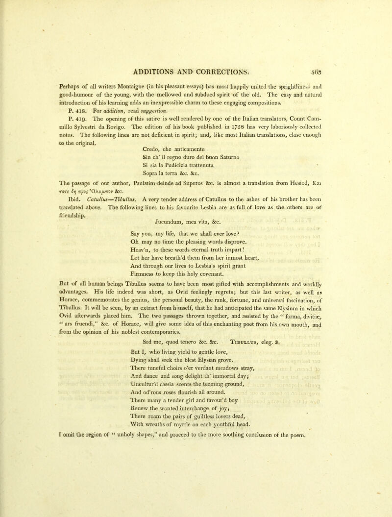 Perhaps of all writers Montaigne (in his pleasant essays) has most happily united the spriglitliness and good-humour of the young, with the mellowed and subdued spirit of the old. The easy and natural introduction of his learning adds an inexpressible charm to these engaging compositions. P. 418. For addition, read suggestion. P. 419. The opening of this satire is well rendered by one of the Italian translators. Count Cam- millo Sylvestri da Rovigo. The edition of his book published in 1758 has v^ery laboriously collected notes. The following lines are not deficient in spirit j and, like most Italian translations, close enough to the original. Credo, che anticamente Sin ch’ il regno duro del buon Saturno Si sia la Pudicizia trattenuta Sopra la terra &c. &c. The passage of our author, Paulatim deinde ad Superos &c. is almost a translation from Hesiod, Ka* T'ore Jij Kfo; 'O\vjj.irov &c. Ibid. Catullus—Tibullus. A very tender address of Catullus to the ashes of his brother has been translated above. The following lines to his favourite Lesbia are as full of love as the others are of friendship. Jucundum, mea vita, &c. Say you, my life, that we shall ever love ? Oh may no time the pleasing words disprove. Heav’n, to these words eternal truth impart! Let her have breath’d them from her inmost heart. And through our lives to Lesbia’s spirit grant Firmness to keep this holy covenant. But of all human beings Tibullus seems to have been most gifted with accomplishments and worldly advantages. His life indeed was short, as Ovid feelingly regrets; but this last writer, as well as Horace, commemorates the genius, the personal beauty, the rank, fortune, and universal fascination, of Tibullus. It will be seen, by an extract from h'mself, that he had anticipated the same Elysium in which Ovid afterwards placed him. The two passages thrown together, and assisted by the '' forma, divitiae, “ ars fruendi,” &c. of Horace, will give some idea of this enchanting poet from his own mouth, and from the opinion of his noblest contemporaries. Sed me, quod tenero &c. &c. Tibullus, eleg. 3. But I, who living yield to gentle love. Dying shall seek the blest Elysian grove. There tuneful choirs o’er verdant meadows stray. And dance and song delight th’ immortal day; .g Uncultur’d cassia scents the teeming ground, on And od’rous roses flourish all around. I'here many a tender girl and favour’d boy Renew the wonted interchange of joy; There roam the pairs of guiltless lovers dead. With wreaths of myrtle on each youthful head. I omit the region of “ unholy shapes,” and proceed to the more soothing conclusion of the poem.