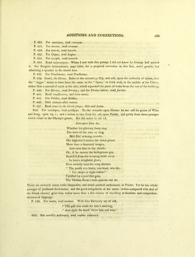 P. 422. For va.y.f£picu, read wnrspidi, P. 423, For arcane, read arcance. P. 425. For intecti, read intexti. P. 427. For Capus, read Lagus. P. 434. For accepit, read accessit. P. 435. Read xiopscuKopouv. When I met with this passage I did not know Le Grange had quoted it. See Bergleri Aristophanes, page 1034, for a proposed correction in this line, metri gratia-, but admitting a spondee in the fourth foot. P. 437. For Traillianus, read Trallianus. P. 439. Insert, the Circus. Refer to the account p, and add, upon the authority of Adam, that the Agger ” seems to have been the same as the “ Spina,” or brick wall, in the middle of the Circus, rather than a mound of earth at the side, which separated tire piece of water from the rest of the building. P. 440. For Horace, read Persius; and for Persius below, read farther. P. 441. Read Aaju./Savso'a, and ourw xaxoj. P. 442. For Pelides, read Belides. P. 446. Dele comma after munus. P. 447. Read some in the Greek plays-, dele and Latin. Ibid, For revidiquc, read uvidique. To the remarks upon Horace let me add his praise of Wine and Song, epist, \Q, I-, and a stanza or two from his ode upon Pindar, and partly from those passages which relate to the Olympic games. See the notes to sat. 13. Sive quos Elea &c. Whether his glowing fancy sing The hero of the race or ring Mid Elis’ echoing crowds 5 His high-ton’d strains the victor please More tlian a thousand images, And raise him to the clouds. Or, if he mourn the bridegroom gay. Snatch’d from his weeping bride away In love’s delightful glow; How sweetly does his song declare, ” The youth was brave, was kind, was fair. Yet sleeps in night below! ” Uplifted by a pow’rful gale. The Theban Swan’s wide pinions sail &c. There are certainly many noble rhapsodies, and much poetical enthusiasm, in Pindar, Yet he has whole passages of profound drowsiness; and the great irregularity of his metre (when compared with that of the Greek chorus) gives him rather more than a fair chance of excelling in freedom and comprehen- siveness of language. P. 448. For motto, read mottoes. Well does Dermody say of ink, “ TKe gall was made for man’s undoing, “ And signs the bond ’twixt him and ruin,” Ibid. For world's unknown, read realms unknown.