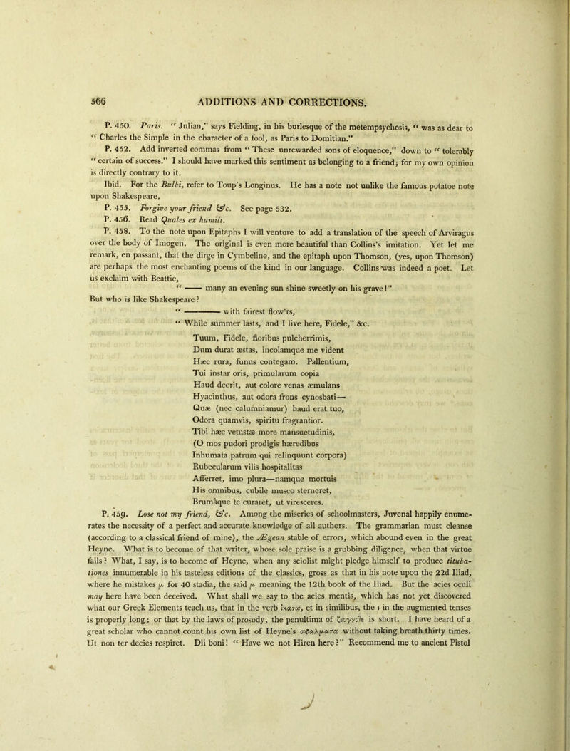 P. 450, Paris.  Julian,” says Fielding, in his burlesque of the metempsychosis, “ was as dear to  Charles the Simple in the character of a fool, as Paris to Domitian.” P, 452. Add inverted commas from “ These unrewarded sons of eloquence,” down to '' tolerably  certain of success. I should have marked this sentiment as belonging to a friend j for my own opinion is directly contrary to it. Ibid, For the Bulbi, refer to Toup’s Longinus. He has a note not unlike the famous potatoe note upon Shakespeare. P. 455, Forgive your friend isfc. Seepage 532. P. 456. Read Quales ex humili. P. 458, To the note upon Epitaphs I will venture to add a ti'anslation of the speech of Arviragus over die body of Imogen, The original is even more beautiful than Collins’s imitation. Yet let me remark, en passant, that the dirge in Cymbeline, and the epitaph upon Thomson, (yes, upon Thomson) are perhaps the most enchanting poems of the kind in our language. Collins was indeed a poet. Let us exclaim with Beattie, “ — many an evening sun shine sweetly on his grave I ” But who is like Shakespeare ? “ ■' - with fairest flow’rs, “ While summer lasts, and I live here, Fidele,” &c. Tuum, Fidele, fioribus pulcherrimis, Dum durat aestas, incolamque me vident Haec rura, funus contegam. Pallentium, Tui instar oris, primularum copia Haud deerit, aut colore venas aemulans Hyacinthus, aut odora frons cynosbati— ' Quae (nec calumniamur) haud erat tuo, Odora quamvis, spiritu fragrantior. Tibi haec vetustae more mansuetudinis, (O mos pudori prodigis haeredibus Inhumata patram qui reliuquunt corpora) Rubecularum vilis hospitalitas Afferret, imo plura—namque mortuis His omnibus, cubile musco sterneret, Brumaque te curaret, ut viresceres. P. 459. Lose not my friend, fS’c. Among the miseries of schoolmasters, Juvenal happily enume- rates the necessity of a perfect and accurate knowledge of all authors. The grammarian must cleanse (according to a classical friend of mine), the .Mgean stable of errors, which abound even in the great Heyne. What is to become of that writer, whose sole praise is a grubbing diligence, when that virtue fails ? What, I say, is to become of Heyne, w'hen any sciolist might pledge himself to produce tituba~ tiones innumerable in his tasteless editions of the classics, gross as that in his note upon the 22d Iliad, where he mistakes for 40 stadia, the said g, meaning the 12th book of the Iliad. But the acies oculi may here have been deceived. What shall we say to the acies mentis, which has not yet discovered what our Greek Elements teach us, that in the verb mavw, et in similibus, the t in the augmented tenses is properly long; or that by the laws of prosody, the penultima of ^evyyvls is short, I have heard of a great scholar who cannot count his own list of Heyne’s acpa.Xg.cira. without taking breath thirty times. Ut non ter decies respiret. Dii boni! ” Have we not Hiren here?” Recommend me to ancient Pistol