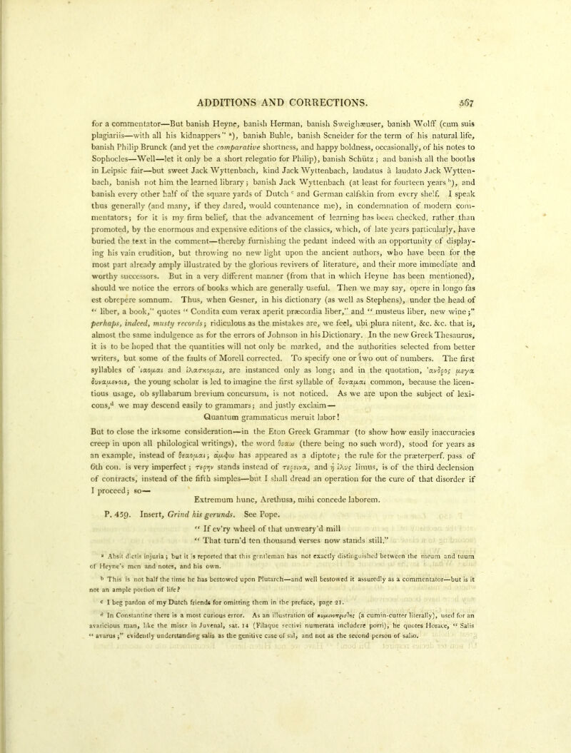 for a commentator—But banish Heyne, banish Herman, banish Sweighasuser, banish Wolff (cum suis plagiariis—with all his kidnappers” *), banish Buhle, banish Scneider for the term of his natural life, banish Philip Brunck (and yet the comparative shortness, and happy boldness, occasionally, of his notes to Sophocles—Well—let it only be a short relegatio for Philip), banish Schiitz ; and banish all the booths in Leipsic fair—but sweet Jack Wyttenbach, kind Jack Wyttenbach, laudatus a laudato Jack Wytten- bach, banish not him the learned library; banish Jack Wyttenbach (at least for fourteen years and banish every other half of the square yards of Dutch and German calfskin from every shelf, I speak thus generally (and many, if they dared, would countenance me), in condemnation of modern com- mentators; for it is my firm belief, that the advancement of learning has been checked, rather than promoted, by the enormous and expensive editions of the classics, which, of late years particularly, have buried the text in the comment—thereby furnishing the pedant indeed with an opportunity of display- ing his vain erudition, but throwing no new light upon the ancient authors, who have been for the most part already amply illustrated by the glorious revivers of literature, and their more immediate and worthy successors. But in a very different manner (from that in which Heyne has been mentioned), should we notice the errors of books which are generally useful. Then we may say, opere in longo fas est obrepere somnum. Thus, when Gesner, in his dictionary (as well as Stephens), under the head of liber, a book,” quotes “ Condita cum verax aperit prsecordia liber,” and “ musteus liber, new wine perhaps, indeed, musty records-, ridiculous as the mistakes are, we feel, ubi plura nitent, &c. &c. that is, almost the same indulgence as for the errors of Johnson in his Dictionary. In the new Greek Thesaurus, it is to be hoped that the quantities will not only be marked, and the authorities selected from better writers, but some of the faults of Morell corrected. To specify one or two out of numbers. The first syllables of ’laOjU-ai and iXatrxofzai, are instanced only as long; and in the quotation, ’avS^o; jjisya. $uvai/.£yoio, the young scholar is led to imagine the first syllable of Suvoc/jccci common, because the licen- tious usage, ob syllabarum brevium concursum, is not noticed. As we are upon the subject of lexi- cons,'* w'e may descend easily to grammars; and justly exclaim— Quantum grammaticus meruit labor! But to close the irksome consideration—in the Eton Greek Grammar (to show how easily inaccuracies creep in upon all philological writings), the word Ssccuj (there being no such word), stood for years as an example, instead of fleaofzai; du,4>uj has appeared as a diptote; the rule for the praeterperf. pass, of 6th con. is very imperfect; stands instead of receivac, and y iXuj limns, is of the third declension of contracts, instead of the fifth simples—but I shall dread an operation for the cure of that disorder if I proceed; so— Extremum hunc, Aretliusa, mihi concede laborem. P. 459. Insert, Grind his gerunds. See Pope. ” If ev’ry wheel of that unweary’d mill “ That turn’d ten thousand verses now stands still.” “ .^bsil dictis injuria ; but it is reported that this gentleman has not exactly distinguished between the meum and tuum of Heyne’s men and notes, and his own. b This is not half the time he has bestowed upon Plutarch—and well bestowed it assuredly as a commentator—but is it not an ample portion of life? I beg pardon of my Dutch friends for omitting them in the preface, page 2J. In Constantine there is a most curious error. As an illustration of tivftrtov^ialnt (a cumin-cutter literally), used for an avaricious man, like the miser in Juvenal, sat. 14 (Filaque sectivi numerata includerc porri), he quotes Horace, “ Sails “ avarus evidently understanding salis as the genitive case of sal, and not as the second person of salio.