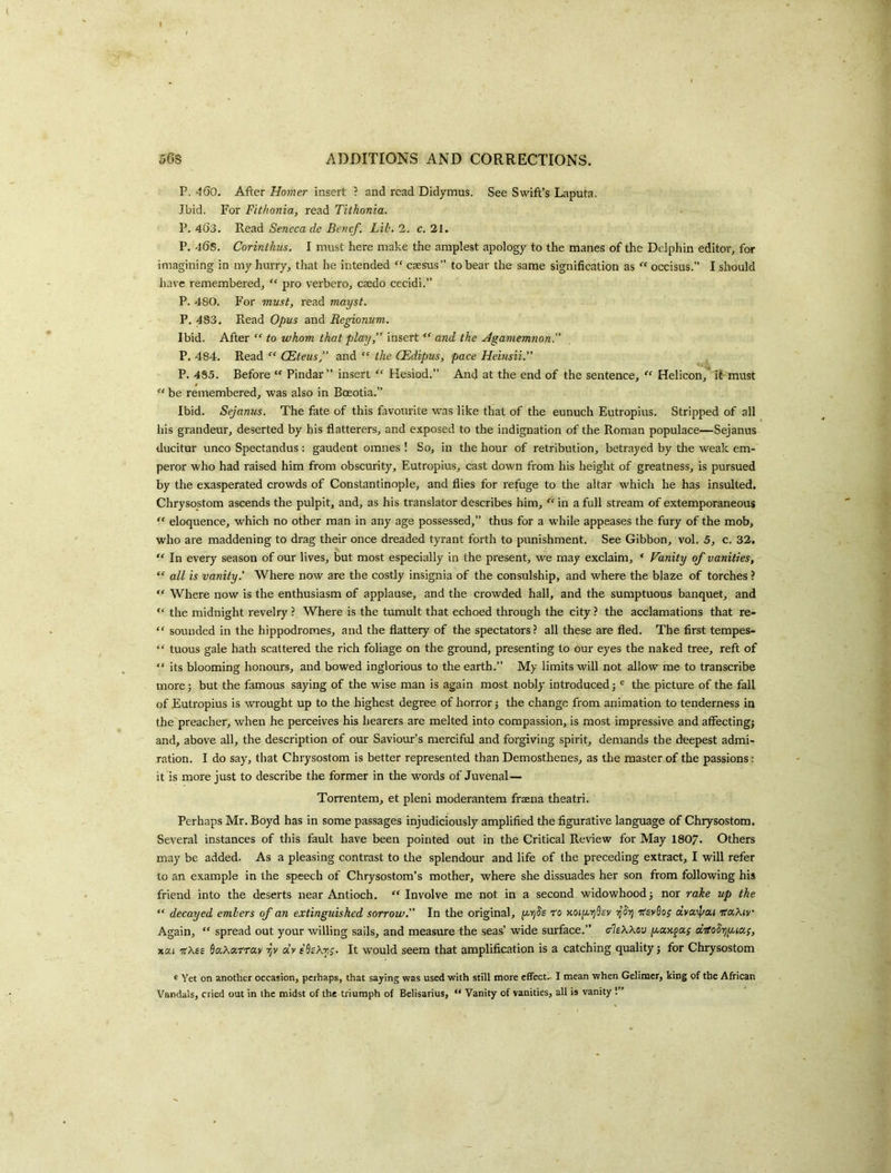 ( » 5GS ADDITIONS AND CORRECTIONS. P.‘-I60. Homer insert ? and read Didymus. See Swift’s Laputa. Ibid. For Fithonia, read Tilhonia. P.463. TXead Seneca de Ben cf. Lib. 2. c. 21. P. 46s, Corinthus. I must here make the amplest apology to the manes of the Delphin editor, for imagining in my hurry, that he intended caesus” to bear the same signification as  occisus.” I should have remembered, “ pro verbero, caedo cecidi.” P. 480. For must, read mayst. P. 483. Read Opus and Regionum. Ibid. After “ to whom that play,” insert and the Agamemnon.” P. 484. Read “ CEteus” and “ the CEdipus, pace Heinsii.” P. 4S5. Before Pindar” insert “ Hesiod.” And at the end of the sentence, Helicon,* it must “ be remembered, was also in Boeotia.” Ibid. Sejanus. The fate of this favourite was like that of the eunuch Eutropius. Stripped of all his grandeur, deserted by his flatterers, and exposed to the indignation of the Roman populace—Sejanus ducitur unco Spectandus : gaudent omnes ! So, in the hour of retribution, betrayed by the weak em- peror who had raised him from obscurity, Eutropius, cast down from his height of greatness, is pursued by the exasperated crowds of Constantinople, and flies for refuge to the altar whicli he has insulted. Chrysostom ascends the pulpit, and, as his translator describes him, “ in a full stream of extemporaneous “ eloquence, which no other man in any age possessed,” thus for a while appeases the fury of the mob, who are maddening to drag their once dreaded tyrant forth to punishment. See Gibbon, vol. 5, c. 32. In every season of our lives, but most especially in the present, we may exclaim, ' Vanity of vanities, “ all is vanity' Where now are the costly insignia of the consulship, and where the blaze of torches ? “ Where now is the enthusiasm of applause, and the crowded hall, and the sumptuous banquet, and “ the midnight revelry ? Where is the tumult that echoed through the city ? the acclamations that re- “ sounded in the hippodromes, and the flattery of the spectators? all these are fled. The first tempes- “ tuous gale hath scattered the rich foliage on the ground, presenting to our eyes the naked tree, reft of “ its blooming honours, and bowed inglorious to the earth.” My limits will not allow me to transcribe more j but the famous saying of the wise man is again most nobly introduced; ® the picture of the fall of Eutropius is wrought up to the highest degree of horror 5 the change from animation to tenderness in the preacher, when he perceives his hearers are melted into compassion, is most impressive and affecting; and, above all, the description of our Saviour’s merciful and forgiving spirit, demands the deepest admi- ration. I do say, that Chrysostom is better represented than Demosthenes, as the master of the passions: it is more just to describe the former in the words of Juvenal— Torrentem, et pleni moderantem fraena theatri. Perhaps Mr. Boyd has in some passages injudiciously amplified the figurative language of Chrysostom. Several instances of this fault have been pointed out in the Critical Review for May I8O7. Others may be added. As a pleasing contrast to the splendour and life of the preceding extract, I will refer to an example in the speech of Chrysostom’s mother, where she dissuades her son from following his friend into the deserts near Antioch. “ Involve me not in a second widowhood; nor rake up the “ decayed embers of an extinguished sorrow.” In the original, (xrjJs t'o MiyyjSev ntev^o; dya^'ai ’jfaXtv Again, “ spread out your willing sails, and measure the seas’ wide surface.” (rIeWov dKoSijyia;, xcti ntXie Sa.Xatra.y TjV dr eSekn;. It would seem that amplification is a catching quality; for Chrysostom * Yet on another occasion, perhaps, that saying was used with still more efifect. I mean when Geliraer, king of the African Vandals, cried out in the midst of the triumph of Belisarius,  Vanity of vanities, all is vanity !”